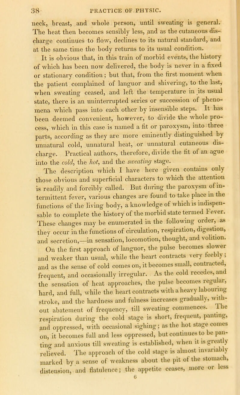 neck, breast, and whole person, until sweating is general. The heat then becomes sensibly less, and as the cutaneous dis- charge continues to flow, declines to its natural standard, and at the same time the body returns to its usual condition. It is obvious that, in this train of morbid events, the history of which has been now delivered, the body is never in a fixed or stationary condition; but that, from the first moment when the patient complained of languor and shivering, to the last, when sweating ceased, and left the temperature in its usual state, there is an uninterrupted series or succession of pheno- mena which pass into each other by insensible steps. It has been deemed convenient, however, to divide the whole pro- cess, which in this case is named a fit or paroxysm, into three parts, according as they are more eminently distinguished by unnatural cold, unnatural heat, or unnatural cutaneous dis- charge. Practical authors, therefore, divide the fit of an ague into the cold, the hot, and the sweating stage. The description which I have here given contains only those obvious and superficial characters to which the attention is readily and forcibly called. But during the paroxysm of in- termittent fever, various changes are found to take place in the functions of the living body, a knowledge of which is indispen- sable to complete the history of the morbid state termed Fever. These changes may be enumerated in the following order, as they occur in the functions of circulation, respiration, digestion, and secretion,—in sensation, locomotion, thought, and volition. On the first approach of languor, the pulse becomes slower and weaker than usual, while the heart contracts v ery feebl) , and as the sense of cold comes on, it becomes small, contracted, frequent, and occasionally irregular. As the cold recedes, and the sensation of heat approaches, the pulse becomes regular, hard, and full, while the heart contracts with a heavy labouring stroke, and the hardness and fulness increases gradually, with- out abatement of frequency, till sweating commences, lhe respiration during the cold stage is short, frequent, panting, and oppressed, with occasional sighing; as the hot stage comes on, it becomes full and less oppressed, but continues to be pan- ting and anxious till sweating is established, when it is greatly relieved. The approach of the cold stage is almost invariably marked by a sense of weakness about the pit of the stomach, distension, and flatulence; the appetite ceases, more or less