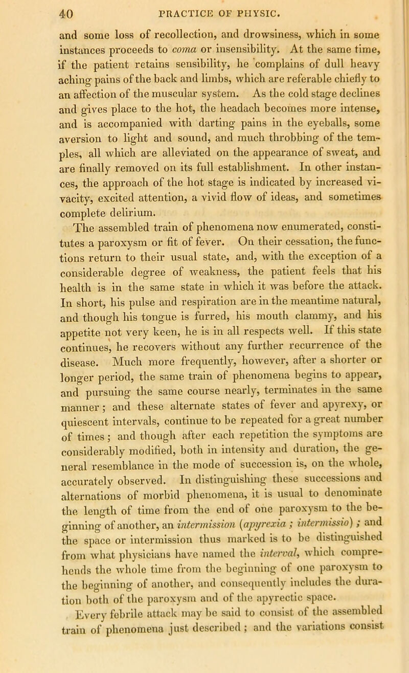 and some loss of recollection, and drowsiness, which in some instances proceeds to coma or insensibility. At the same time, if the patient retains sensibility, he complains of dull heavy aching- pains of the back and limbs, which are referable chiefly to an affection of the muscular system. As the cold stage declines and gives place to the hot, the headach becomes more intense, and is accompanied with darting pains in the eyeballs, some aversion to light and sound, and much throbbing of the tem- ples, all which are alleviated on the appearance of sweat, and are finally removed on its full establishment. In other instan- ces, the approach of the hot stage is indicated by increased vi- vacity, excited attention, a vivid flow of ideas, and sometimes complete delirium. The assembled train of phenomena now enumerated, consti- tutes a paroxysm or fit of fever. On their cessation, the func- tions return to their usual state, and, with the exception of a considerable degree of weakness, the patient feels that his health is in the same state in which it was before the attack. In short, his pulse and respiration are in the meantime natural, and though his tongue is furred, his mouth clammy, and his appetite not very keen, he is in all respects well. If this state continues, he recovers without any further recurrence of the disease. Much more frequently, however, after a shorter or longer period, the same train of phenomena begins to appear, and pursuing the same course nearly, terminates in the same manner; and these alternate states of fever and apyrexy, or quiescent intervals, continue to be repeated for a great number of times; and though after each repetition the symptoms are considerably modified, both in intensity and duration, the ge- neral resemblance in the mode of succession is, on the n hole, accurately observed. In distinguishing these successions and alternations of morbid phenomena, it is usual to denominate the length of time from the end of one paroxysm to the be- ginning of another, an intermission (apyrexia ; intermissio) ; and the space or intermission thus marked is to be distinguished from what physicians have named the interval, which compre- hends the whole time from the beginning of one paroxysm to the beginning of another, and consequently includes the dura- tion both of the paroxysm and of the apyrectic space. Every febrile attack may be said to consist of the assembled train of phenomena just described ; and the variations consist