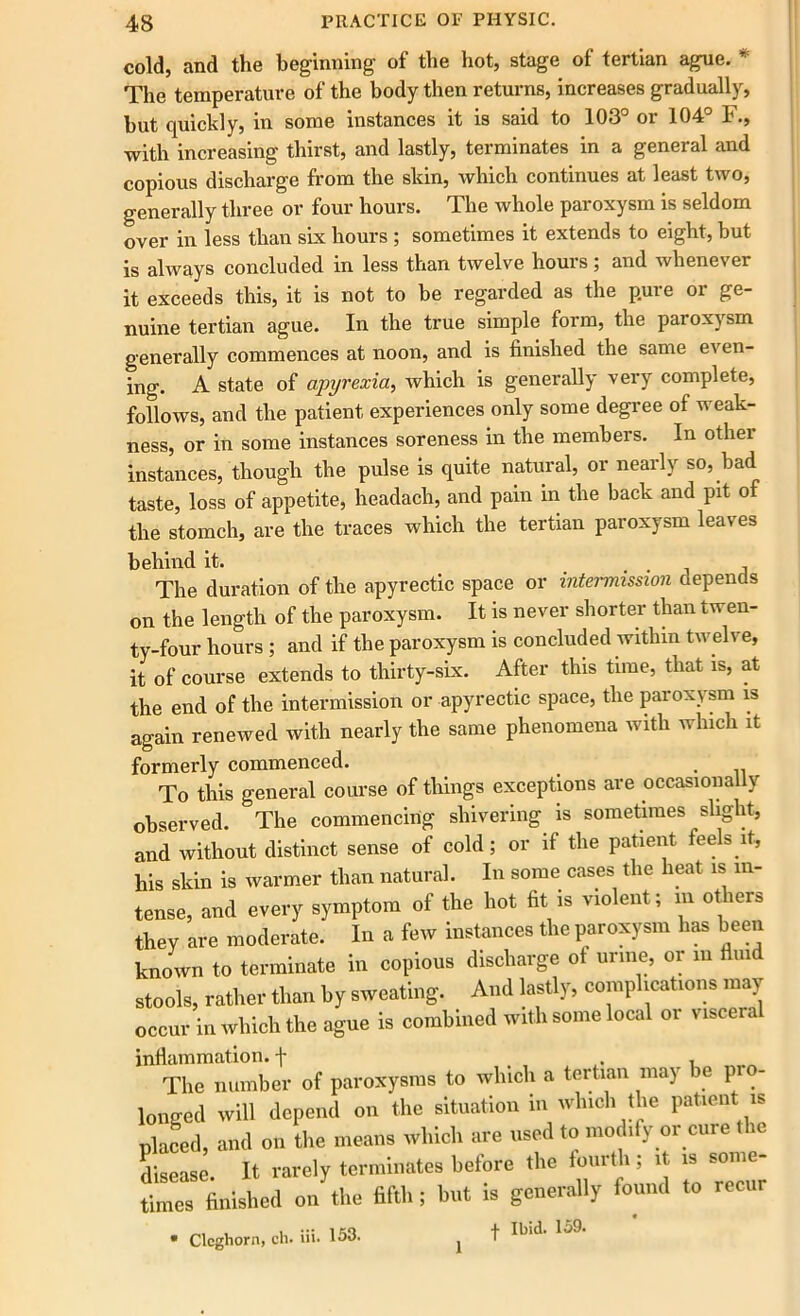 cold, and the beginning of the hot, stage ot tertian ague. r The temperature of the body then returns, increases gradually, but quickly, in some instances it is said to 103 01 104 F., with increasing thirst, and lastly, terminates in a general and copious discharge from the skin, which continues at least two, generally three or four hours. The whole paroxysm is seldom over in less than six hours ; sometimes it extends to eight, but is always concluded in less than twelve hours; and whenever it exceeds this, it is not to be regarded as the pure or ge- nuine tertian ague. In the true simple form, the paroxysm generally commences at noon, and is finished the same even- ing. A state of apyrexia, which is generally very complete, follows, and the patient experiences only some degree of weak- ness, or in some instances soreness in the members. In othei instances, though the pulse is quite natural, or nearly so, bad taste, loss of appetite, headach, and pain in the back and pit of the stomch, are the traces which the tertian paroxysm leaves behind it. The duration of the apyrectic space or intermission depends on the length of the paroxysm. It is never shorter than twen- ty-four hours ; and if the paroxysm is concluded within twelve, it of course extends to thirty-six. After this time, that is, at the end of the intermission or apyrectic space, the paroxysm is again renewed with nearly the same phenomena with which it formerly commenced. . To this general course of things exceptions are occasionally observed. The commencing shivering is sometimes slight, and without distinct sense of cold; or if the patient feels it, his skin is warmer than natural. In some cases the heat is in- tense, and every symptom of the hot fit is violent; m others they are moderate. In a few instances the paroxysm has been known to terminate in copious discharge ot urine, or m fluid stools, rather than by sweating. And lastly, complications may occur in which the ague is combined with some local or visceral inflammation, f . The number of paroxysms to which a tertian may e pro- longed will depend on the situation in which the patient is placed, and on the means which are used to modify or cure the disease. It rarely terminates before the fourth; it is some- times finished on the fifth; but is generally found to recur • Clcghorn, ch. iii. 153. t