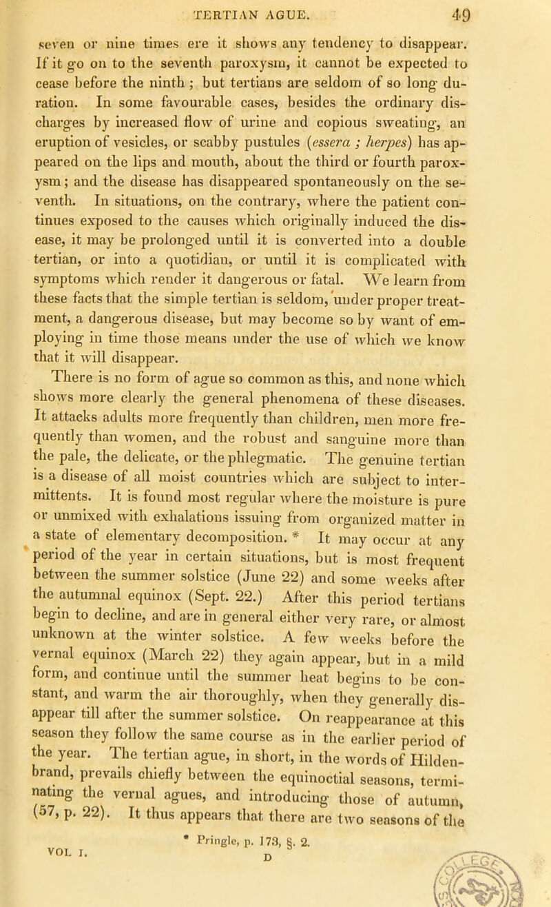 seven or nine limes ere it shows any tendency to disappear. If it go on to the seventh paroxysm, it cannot be expected to cease before the ninth ; but tertians are seldom of so long- du- ration. In some favourable cases, besides the ordinary dis- charges by increased How of urine and copious sweating, an eruption of vesicles, or scabby pustules (essera ; herpes) has ap- peared on the lips and mouth, about the third or fourth parox- ysm ; and the disease has disappeared spontaneously on the se- venth. In situations, on the contrary, where the patient con- tinues exposed to the causes which originally induced the dis- ease, it may be prolonged until it is converted into a double tertian, or into a quotidian, or until it is complicated with symptoms which render it dangerous or fatal. We learn from these facts that the simple tertian is seldom, under proper treat- ment, a dangerous disease, but may become so by want of em- ploying in time those means under the use of which we know that it will disappear. There is no form of ague so common as this, and none which shows more clearly the general phenomena of these diseases. It attacks adults more frequently than children, men more fre- quently than women, and the robust and sanguine more than the pale, the delicate, or the phlegmatic. The genuine tertian is a disease of all moist countries which are subject to inter- mittents. It is found most regular where the moisture is pure or unmixed with exhalations issuing from organized matter in a state of elementary decomposition. * It may occur at any period of the year in certain situations, but is most frequent between the summer solstice (June 22) and some weeks after the autumnal equinox (Sept. 22.) After this period tertians begin to decline, and are in general either very rare, or almost unknown at the winter solstice. A few weeks before the vernal equinox (March 22) they again appear, but in a mild form, and continue until the summer heat begins to be con- stant, and warm the air thoroughly, when they generally dis- appear till after the summer solstice. On reappearance at this season they follow the same course as in the earlier period of the year. The tertian ague, in short, in the words of Hilden- brand, prevails chiefly between the equinoctial seasons, termi- nating the vernal agues, and introducing those of autumn, (57, p. 22). It thus appears that there are two seasons of the * Pringle, p. 173, §. 2. D VOI. I.