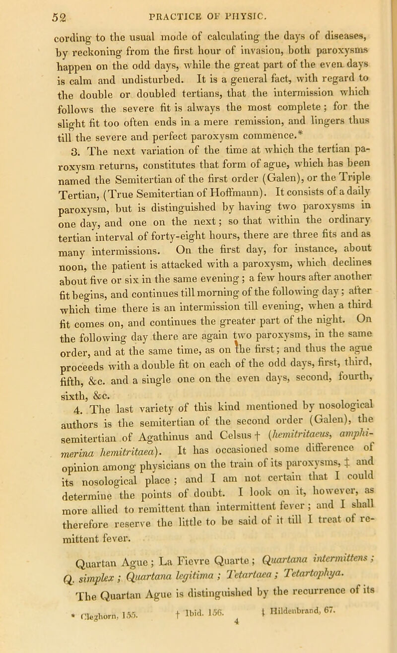 cording to tlie usual mode of calculating the days of diseases, by reckoning from the first hour of invasion, both paroxysms happen on the odd days, while the great part of the even days is calm and undisturbed. It is a general fact, with regard to the double or doubled tertians, that the intermission which follows the severe fit is always the most complete; for the slight fit too often ends in a mere remission, and lingers thus till the severe and perfect paroxysm commence.* 3. The next variation of the time at which the tertian pa- roxysm returns, constitutes that form of ague, which has been named the Semitertian of the first order (Galen), or the Triple Tertian, (True Semitertian of Hoffmann). It consists of a daily paroxysm, but is distinguished by having two paroxysms in one day, and one on the next; so that within the ordinary tertian interval of forty-eight hours, there are three fits and as many intermissions. On the first day, for instance, about noon, the patient is attacked with a paroxysm, which declines about five or six in the same evening ; a few hours after another fit begins, and continues till morning of the following day; after which time there is an intermission till evening, when a third fit comes on, and continues the greater part of the night. On the following day there are again two paroxysms, in the same order, and at the same time, as on Ihe first; and thus the ague proceeds with a double fit on each of the odd days, first, third, fifth, &c. and a single one on the even days, second, fourth, sixth, &c. i-i 4. The last variety of this kind mentioned by nosological authors is the semitertian of the second order (Galen), the semitertian of Agathinus and Celsus f (hemitritaeus, ampin - merina hemitritaea). It has occasioned some difference ol opinion among physicians on the tram of its paroxysms, ± and its nosological place; and I am not certain that I could determine the points of doubt. I look on it, however, as more allied to remittent than intermittent fever; and I shall therefore reserve the little to be said of it till I treat ot re- mittent fever. Quartan Ague ; La Fievre Quarte ; Quartana intermittent ; Q. simplex ; Quartana legitima ; Tetartaea ; Tetartophya. The Quartan Ague is distinguished by the recurrence of its * Cle?horn, 155. f Ibid. 156. ^ t Hildenbrand, 67.