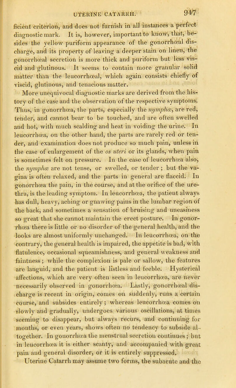 ficient criterion, and does not furnish in all instances a perfect diagnostic mark. It is, however, important to know, that, be- sides the yellow puriform appearance of the gonorrhoeal dis- charge, and its property of leaving a deeper stain on linen, the gonorrhoeal secretion is more thick and puriform but less vis- cid and glutinous. It seems to contain more granular solid matter than the leucorrhoeal, which again consists chiefly of viscid, glutinous, and tenacious matter. More unequivocal diagnostic marks are derived from the his- tory of the case and the observation of the respective symptoms. Thus, in gonorrhoea, the parts, especially the nymphce, are red, tender, and cannot bear to be touched, and are often swelled and hot, with much scalding and heat in voiding the urine. In leucorrhcea, on the other hand, the parts are rarely red or ten- der, and examination does not produce so much pain, unless in the case of enlargement of the os uteri or its glands, when pain is sometimes felt on pressure. In the case of leucorrhoea also, the nymphce are not tense, or swelled, or tender; but the va- gina is often relaxed, and the parts in general are flaccid. In gonorrhoea the pain, in the course, and at the orifice of the ure- thra, is the leading symptom. In leucorrhoea, the patient always has dull, heavy, aching or gnawing pains in the lumbar region of the back, and sometimes a sensation of bruising and uneasiness so great that she cannot maintain the erect posture. In gonor- rhoea there is little or no disorder of the general health, and the looks are almost uniformly unchanged. In leucorrhoea, on the contrary, the general health is impaired, the appetite is bad, with flatulence, occasional squeamishness, and general weakness and faintness; while the complexion is pale or sallow, the features are languid, and the patient is listless and feeble. Hysterical affections, which are very often seen in leucorrhoea, are never necessarily observed in gonorrhoea. Lastly, gonorrhoeal dis- charge is recent in origin, comes on suddenly, runs a certain course, and subsides entirely; whereas leucorrhoea comes on slowly and gradually, undergoes various oscillations, at times seeming to disappear, but always recurs, and continuing for months, or even years, show's often no tendency to subside al- together. In gonorrhoea the menstrual secretion continues; but in leucorrhoea it is either scanty, and accompanied with great pain and general disorder, or it is entirely suppressed. Uterine Catarrh may assume two forms, the subacute and the