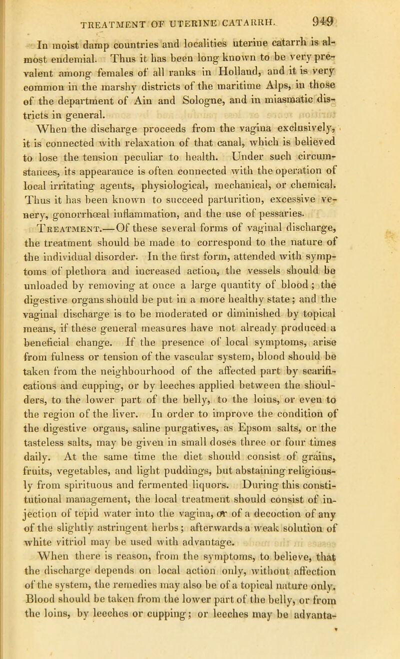 TREATMENT OF UTERINE CATARRH. £H9 In moist damp countries and localities uterine catarrh is al- most endemial. Thus it has been long- known to be very pre- valent among- females of all ranks in Holland, and it is very common in the marshy districts ol the maritime Alps, in those of the department of Ain and Sologne, and in miasmatic dis- tricts in general. When the discharge proceeds from the vagina exclusively, it is connected with relaxation of that canal, which is believed to lose the tension peculiar to health. Under such circum- stances, its appearance is often connected with the operation ot local irritating agents, physiological, mechanical, or chemical. Thus it has been known to succeed parturition, excessive ve- nery, gonorrhoeal inflammation, and the use of pessaries. Treatment.—Of these several forms of vaginal discharge, the treatment should be made to correspond to the nature of the individual disorder. In the first form, attended with symp- toms of plethora and increased action, the vessels should be unloaded by removing at once a large quantity of blood ; the digestive organs should be put in a more healthy state; and the vaginal discharge is to be moderated or diminished by topical means, if these general measures have not already produced a beneficial change. If the presence of local symptoms, arise from fulness or tension of the vascular system, blood should be taken from the neighbourhood of the affected part by scarifi- cations and cupping, or by leeches applied between the shoul- ders, to the lower part of the belly, to the loins, or even to the region of the liver. In order to improve the condition of the digestive organs, saline purgatives, as Epsom salts, or the tasteless salts, may be given in small doses three or four times daily. At the same time the diet should consist of grains, fruits, vegetables, and light puddings, but abstaining religious- ly from spirituous and fermented liquors. During this consti- tutional management, the local treatment should consist of in- jection of tepid water into the vagina, eft* of a decoction of any of the slightly astringent herbs; afterwards a weak solution of white vitriol may be used with advantage. When there is reason, from the symptoms, to believe, that the discharge depends on local action only, without affection of the system, the remedies may also be of a topical nature only. Blood should be taken from the lower part of the belly, or from the loins, by leeches or cupping; or leeches may be advanta-