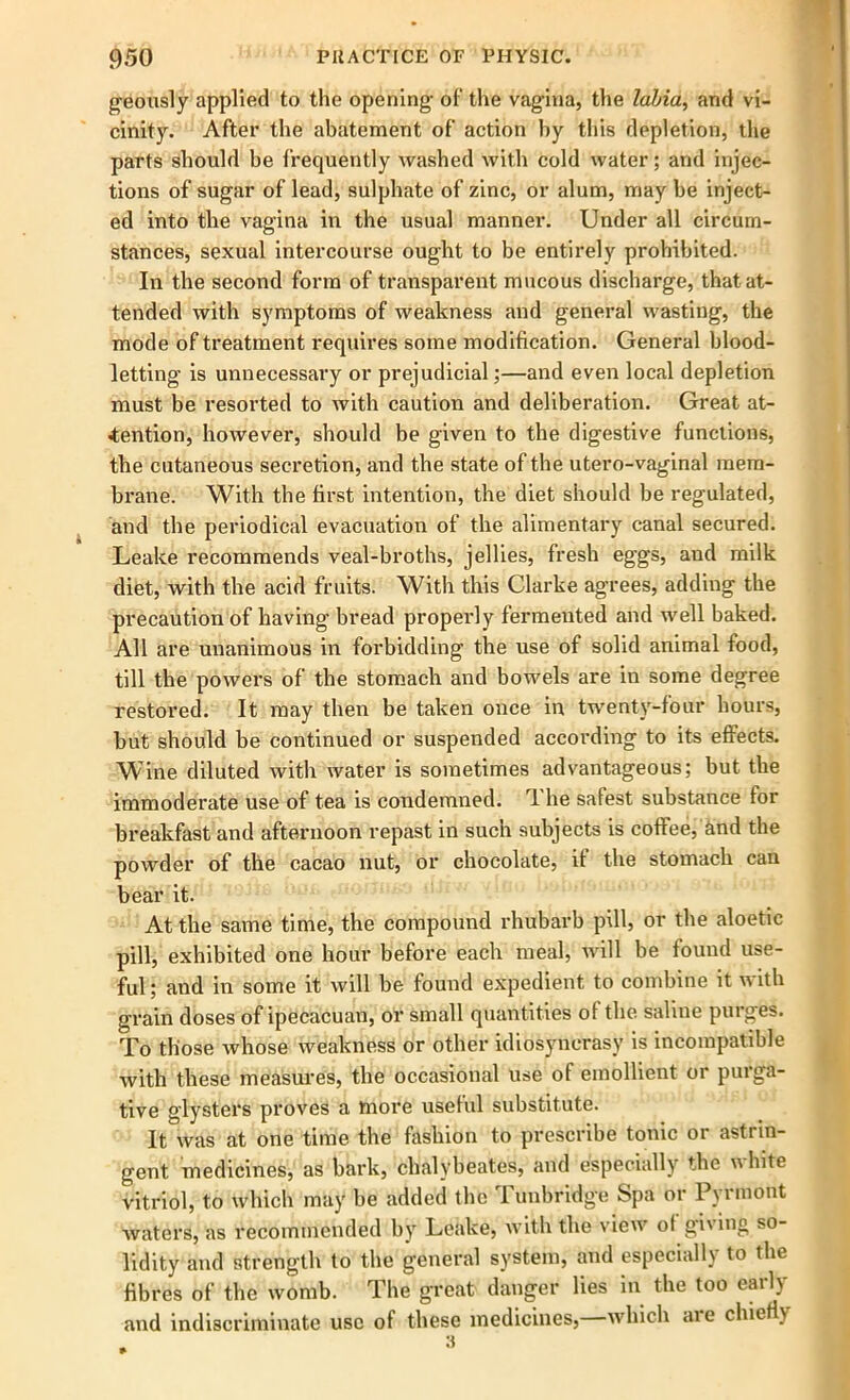 geously applied to the opening- of the vagina, the labia, and vi- cinity. After the abatement of action by this depletion, the parts should be frequently washed with cold water; and injec- tions of sugar of lead, sulphate of zinc, or alum, maybe inject- ed into the vagina in the usual manner. Under all circum- stances, sexual intercourse ought to be entirely prohibited. In the second form of transparent mucous discharge, that at- tended with symptoms of weakness and general wasting, the mode of treatment requires some modification. General blood- letting is unnecessary or prejudicial;—and even local depletion must be resorted to with caution and deliberation. Great at- tention, however, should be given to the digestive functions, the cutaneous secretion, and the state of the utero-vaginal mem- brane. With the first intention, the diet should be regulated, and the periodical evacuation of the alimentary canal secured. Leake recommends veal-broths, jellies, fresh eggs, and milk diet, with the acid fruits. With this Clarke agrees, adding the precaution of having- bread properly fermented and well baked. All are unanimous in forbidding the use of solid animal food, till the powers of the stomach and bowels are in some degree restored. It may then be taken once in twenty-four hours, but should be continued or suspended according to its effects. Wine diluted with water is sometimes advantageous; but the immoderate use of tea is condemned. 1 he safest substance tor breakfast and afternoon repast in such subjects is coffee, And the powder of the cacao nut, or chocolate, it the stomach can bear it. At the same time, the compound rhubarb pill, or the aloetic pill, exhibited one hour before each meal, will be found use- ful ; and in some it will be found expedient to combine it with grain doses of ipecacuan, or small quantities of the saline purges. To those whose weakness or other idiosyncrasy is incompatible with these measures, the occasional use of emollient or purga- tive glysters proves a more useful substitute. It was at one time the fashion to prescribe tonic or astrin- gent medicines, as bark, chalybeates, and especially the u bite vitriol, to which may be added the Tunbridge Spa or Pyrmont Avaters, as recommended by Leake, with the view ol gi'ing so lidity and strength to the general system, and especially to the fibres of the womb. The great danger lies in the too early and indiscriminate use of these medicines, which aie chiefly