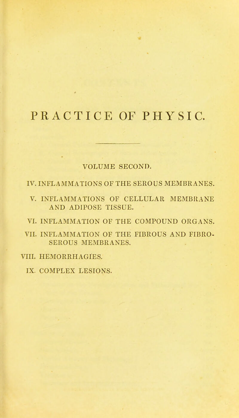 PRACTICE OF PHYSIC. VOLUME SECOND. IV. INFLAMMATIONS OF THE SEROUS MEMBRANES. V. INFLAMMATIONS OF CELLULAR MEMBRANE AND ADIPOSE TISSUE. VI. INFLAMMATION OF THE COMPOUND ORGANS. VII. INFLAMMATION OF THE FIBROUS AND FIBRO- SEROUS MEMBRANES. VIII. HEMORRHAGIES. IX. COMPLEX LESIONS.