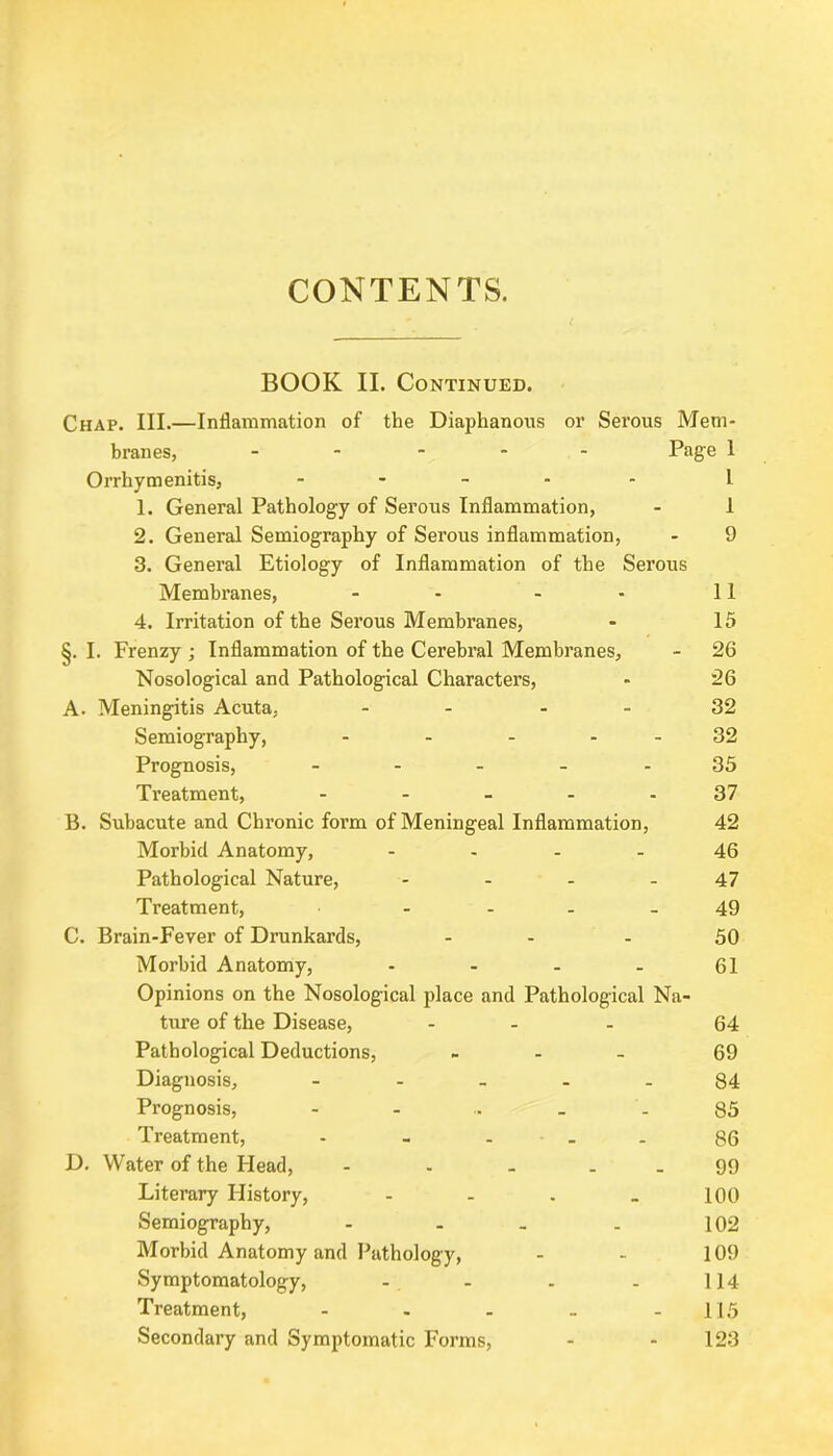 CONTENTS. BOOK II. Continued. Chap. III.—Inflammation of the Diaphanous or Serous Mem- branes, - Page 1 Orrhymenitis, - l 1. General Pathology of Serous Inflammation, - 1 2. General Semiography of Serous inflammation, - 9 3. General Etiology of Inflammation of the Serous Membranes, - - - - 11 4. Irritation of the Serous Membranes, - 15 §. I. Frenzy ; Inflammation of the Cerebral Membranes, - 26 Nosological and Pathological Characters, - 26 A. Meningitis Acuta, - - 32 Semiography, - - - 32 Prognosis, - - - - 35 Treatment, - - - - 37 B. Subacute and Chronic foi’m of Meningeal Inflammation, 42 Morbid Anatomy, .... 46 Pathological Nature, - - - - 47 Treatment, 49 C. Brain-Fever of Drunkards, - - 50 Morbid Anatomy, - - - - 61 Opinions on the Nosological place and Pathological Na- ture of the Disease, ... 64 Pathological Deductions, - 69 Diagnosis, - .... 84 Prognosis, - - .. _ - 85 Treatment, - - - 86 D. Water of the Head, - - - 99 Literary History, - - . _ 100 Semiography, - - . . 102 Morbid Anatomy and Pathology, - - 109 Symptomatology, - - . . 114 Treatment, - - - - - 115 Secondary and Symptomatic Forms, - - 123