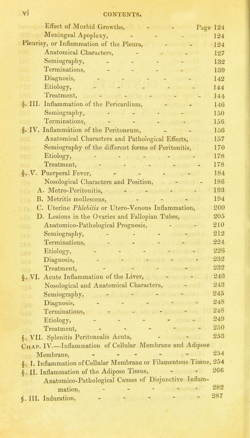 Effect of Morbid Growths, - - Page 124 Meningeal Apoplexy, - - - 124 Pleurisy, or Inflammation of the Pleura, - - 124 Anatomical Characters, - - - 127 Semiography, - - - - 132 Terminations, .... 139 Diagnosis, - - - - - 142 Etiology, - - - - 144 Treatment, - 144 §. III. Inflammation of the Pericardium, - - 146 Semiography, - - - - 150 Terminations, - - - - 156 §. IV. Inflammation of the Peritoneum, - - 156 Anatomical Characters and Pathological Effects, 157 Semiography of the different forms of Peritonitis, 170 Etiology, - - - - - 178 Treatment, - 178 §. V. Puerperal Fever, - - - - 184 Nosological Characters and Position, - - 186 A. Metro-Peritonitis, - 193 B. Metritis mollescens, ... 194 C. Uterine Phlebitis or Utero-Venous Inflammation, 200 D. Lesions in the Ovaries and Fallopian Tubes, 205 Anatomico-Pathological Prognosis, - - 210 . Semiography, - - - - 212 Terminations, .... 224 Etiology, ..... 226 Diagnosis, ..... 232 Treatment, .... 232 §. VI. Acute Inflammation of the Liver, - - 243 Nosological and Anatomical Characters, - 243 Semiography, .... 245 Diagnosis, .... - 248 Terminations, - -48 Etiology, .... . 249 Treatment, - - - 250 §. VII. Splenitis Peritonealis Acuta, - - 253 Chap. IV.—Inflammation of Cellular Membrane and Adipose Membrane, - - - - - 254 §. 1. Inflammation of Cellular Membrane or Filamentous Tissue, 254 §. II. Inflammation of the Adipose Tissue, - - 266 Anatomico-Pathological Causes of Disjunctive Inflam- mation, - 282 §. III. Induration, -