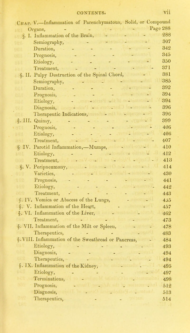 Chap. V.—Inflammation of Parenchymatous, Solid, or Compound Organs, - - Page 288 §. I. Inflammation of the Brain, - 288 Semiography, - 307 Duration, ----- 342 Prognosis, - 345 Etiology, ----- 350 Treatment, - - - - - 371 §. II. Pulpy Destruction of the Spinal Chord, - 381 Semiography, - 385 Duration, ----- 392 Prognosis, ----- 394 Etiology, ----- 394 Diagnosis, ----- 396 Therapeutic Indications, - - - 396 §. III. Quinsy, ----- 399 Prognosis, ----- 406 Etiology, - - - - 406 Treatment, ----- 407 § IV. Parotid Inflammation,—Mumps, - - 410 Etiology, ----- 412 Treatment, - - - - - 413 §. V. Peripneumony, - 414 Varieties, ----- 430 Prognosis, ----- 441 Etiology, ----- 442 Treatment, ----- 443 IV. Vomica or Abscess of the Lungs, - - 455 §. V. Inflammation of the Hea,rt, - - 457 §. VI. Inflammation of the Liver, - - 462 Treatment, ... 473 §. VII. Inflammation of the Milt or Spleen, - - 478 Therapeutics, ... 433 §. V111. Inflammation of the Sweatbread or Pancreas, - 484 Etiology, - ... 493 Diagnosis, - - - - 494 Therapeutics, - ... 494 §. IX. Inflammation of the Kidney, - - 495 Etiology, - 497 Terminations, - - 498 Prognosis, - - - - 512 Diagnosis, - - - 513 Therapeutics, - - 514