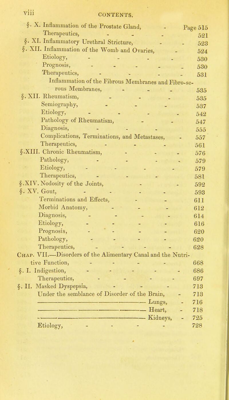 §. X. Inflammation of the Prostate Gland, - page 515 Therapeutics, - _ . 521 §. XI. Inflammatory Urethral Stricture, - . 523 §. XII. Inflammation of the Womb and Ovaries, - 524 Etiology, - . 530 Prognosis, 530 Therapeutics, - - . 531 Inflammation of the Fibrous Membranes and Fibro-se- rous Membranes, - 535 §.XII. Rheumatism, ... 535 Semiography, - 537 Etiology, - . . 542 Pathology of Rheumatism, - _ 547 Diagnosis, ... 555 Complications, Terminations, and Metastases, - 557 Therapeutics, - - . 55 \ § .XIII. Chronic Rheumatism, - . 576 Pathology, - - 579 Etiology, - - . 579 Therapeutics, - - - 581 §.XIV. Nodosity of the Joints, - - 592 §. XV. Gout, - - 593 Terminations and Effects, - - 611 Morbid Anatomy, - 612 Diagnosis, - - - - 614 Etiology, - - - - 616 Prognosis, - - - 620 Pathology, .... 620 Therapeutics, - 628 Chap. VII.—Disorders of the Alimentary Canal and the Nutri- tive Function, ... . 668 §. I. Indigestion, ..... 686 Therapeutics, - - - - 697 §. II. Masked Dyspepsia, - - - 713 Under the semblance of Disorder of the Brain, - 713 •—Lungs, - 716 Heart, - 718 Kidneys, - 725 728 Etiology,