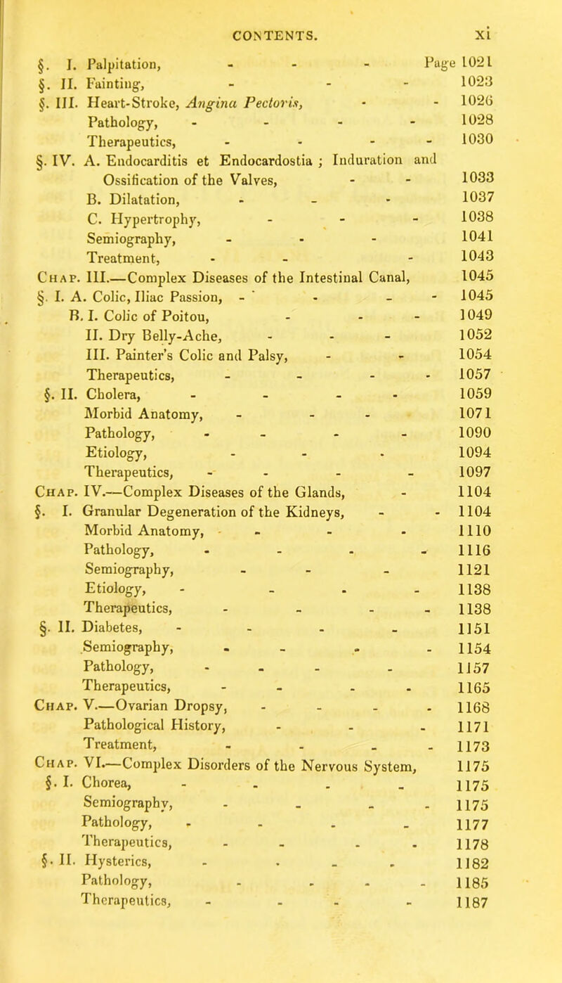 §. I. Palpitation, ... Page 102 L §. II. Fainting, - - 1020 §. III. Heart-Stroke, Angina Pectoris, - - 1026 Pathology, - - - 1028 Therapeutics, - - - 1030 §. IV. A. Endocarditis et Endocardostia ; Induration and Ossification of the Valves, - - 1033 B. Dilatation, - 1037 C. Hypertrophy, - 1038 Semiography, - - - 1041 Treatment, - - - 1043 Chap. III.—Complex Diseases of the Intestinal Canal, 1045 §. I. A. Colic, Iliac Passion, - - - 1045 B. I. Colic of Poitou, - - - 1049 II. Dry Belly-Ache, - - - 1052 III. Painter’s Colic and Palsy, - - 1054 Therapeutics, - - - 1057 §. II. Cholera, - - - - 1059 Morbid Anatomy, - - 1071 Pathology, - - 1090 Etiology, - - • 1094 Therapeutics, - - - 1097 Chap. IV.—Complex Diseases of the Glands, - 1104 §. I. Granular Degeneration of the Kidneys, - - 1104 Morbid Anatomy, - - - 1110 Pathology, - - - - 1116 Semiography, - - 1121 Etiology, - - . 1138 Therapeutics, - - - 1138 §. II. Diabetes, - - - - 1151 .Semiography, - - - 1154 Pathology, - - . - 1J 57 Therapeutics, - - 1165 Chap. V—Ovarian Dropsy, .... 1168 Pathological History, - . . 1171 Treatment, - . _ - 1173 Chap. VI.—Complex Disorders of the Nervous System, 1175 §. I. Chorea, - . . - 1175 Semiography, - . _ 1175 Pathology, . . . _ 1177 Therapeutics, - - . . 1178 §. II. Hysterics, - . _ . 1182 Pathology, . - - 1185 Therapeutics, - - - H87