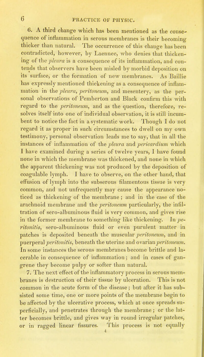 6. A third change which has been mentioned as the conse- quence of inflammation in serous membranes is their becoming thicker than natural. The occurrence of this change has been contradicted, however, by Laennec, who denies that thicken- ing of the pleura is a consequence of its inflammation, and con- tends that observers have been misled by morbid deposition on its surface, or the formation of new membranes. As Baillie has expressly mentioned thickening as a consequence of inflam- mation in the pleura, peritoneum, and mesentery, as the per- sonal observations of Pemberton and Black confirm this with regard to the peritoneum, and as the question, therefore, re- solves itself into one of individual observation, it is still incum- bent to notice the fact in a systematic work. Though I do not regard it as proper in such circumstances to dwell on my own testimony, personal observation leads me to say, that in all the instances of inflammation of the pleura and pericardium which I have examined during a series of twelve years, I have found none in which the membrane was thickened, and none in which the apparent thickening was not produced by the deposition of coagulable lymph. I have to observe, on the other hand, that effusion of lymph into the subserous filamentous tissue is very common, and not unfrequently may cause the appearance no- ticed as thickening’ of the membrane; and in the case of the arachnoid membrane and the peritoneum particularly, the infil- tration of sero-albuminous fluid is very common, and gives rise in the former membrane to something like thickening. In ritonitis, sero-albuminous fluid or even purulent matter in patches is deposited beneath the muscular peritoneum, and in puerperal peritonitis, beneath the uterine and ovarian peritoneum. In some instances the serous membranes become brittle and la- cerable in consequence of inflammation; and in cases of gan- grene they become pulpy or softer than natural. 7. The next effect of the inflammatory process in serous mem- branes is destruction of their tissue by ulceration. This is not common in the acute form of the disease; but after it has sub- sisted some time, one or more points of the membrane begin to be affected by the ulcerative process, which at once spreads su- perficially, and penetrates through the membrane; or the lat- ter becomes brittle, and gives way in round irregular patches, or in ragged linear fissures. This process is not equally