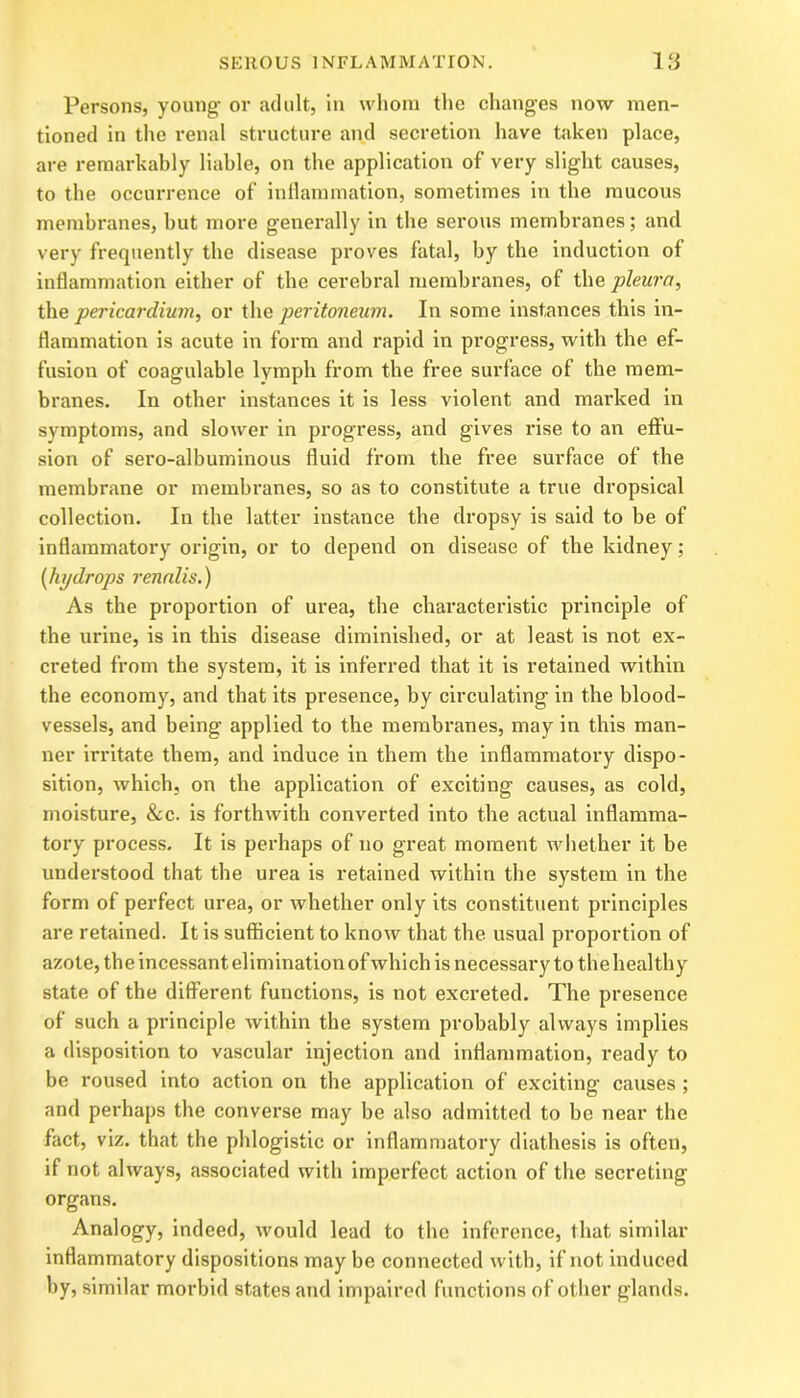 Persons, young- or adult, in whom the changes now men- tioned in the renal structure and secretion have taken place, are remarkably liable, on the application of very slight causes, to the occurrence of inflammation, sometimes in the mucous membranes, but more generally in the serous membranes; and very frequently the disease proves fatal, by the induction of inflammation either of the cerebral membranes, of the pleura, the pericardium, or the peritoneum. In some instances this in- flammation is acute in form and rapid in progress, with the ef- fusion of coagulable lymph from the free surface of the mem- branes. In other instances it is less violent and marked in symptoms, and slower in progress, and gives rise to an effu- sion of sero-albuminous fluid from the free surface of the membrane or membranes, so as to constitute a true dropsical collection. In the latter instance the dropsy is said to be of inflammatory origin, or to depend on disease of the kidney; [hydrops renalis.) As the proportion of urea, the characteristic principle of the urine, is in this disease diminished, or at least is not ex- creted from the system, it is inferred that it is retained within the economy, and that its presence, by circulating in the blood- vessels, and being applied to the membranes, may in this man- ner irritate them, and induce in them the inflammatory dispo- sition, which, on the application of exciting causes, as cold, moisture, &c. is forthwith converted into the actual inflamma- tory process. It is perhaps of no great moment whether it be understood that the urea is retained within the system in the form of perfect urea, or whether only its constituent principles are retained. It is sufficient to know that the usual proportion of azote, the incessant elimination of which is necessary to the healthy state of the different functions, is not excreted. The presence of such a principle within the system probably always implies a disposition to vascular injection and inflammation, ready to be roused into action on the application of exciting causes ; and perhaps the converse may be also admitted to be near the fact, viz. that the phlogistic or inflammatory diathesis is often, if not always, associated with imperfect action of the secreting organs. Analogy, indeed, would lead to the inference, that similar inflammatory dispositions may be connected with, if not induced by, similar morbid states and impaired functions of other glands.