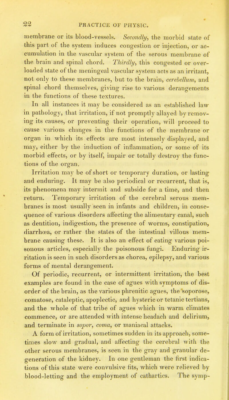 membrane or its blood-vessels. Secondly, the morbid state of this part ol the system induces congestion or injection, or ac- cumulation in the vascular system of the serous membrane of the brain and spinal chord. Thirdly, this congested or over- loaded state of the meningeal vascular system acts as an irritant, not only to these membranes, but to the brain, cerebellum, and spinal chord themselves, giving rise to various derangements in the functions of these textures. In all instances it may be considered as an established law in pathology, that irritation, if not promptly allayed by remov- ing its causes, or preventing their operation, will proceed to cause various changes in the functions of the membrane or organ in which its effects are most intensely displayed, and may, either by the induction of inflammation, or some of its morbid effects, or by itself, impair or totally destroy the func- tions of the organ. Irritation may be of short or temporary duration, or lasting and enduring. It may be also periodical or recurrent, that is, its phenomena may intermit and subside for a time, and then return. Temporary irritation of the cerebral serous mem- branes is most usually seen in infants and children, in conse- quence of various disorders affecting the alimentary canal, such as dentition, indigestion, the presence of worms, constipation, diarrhoea, or rather the states of the intestinal villous mem- brane causing these. It is also an effect of eating various poi- sonous articles, especially the poisonous fungi. Enduring ir- ritation is seen in such disorders as chorea, epilepsy, and various forms of mental derangement. Of periodic, recurrent, or intermittent irritation, the best examples are found in the case of agues with symptoms of dis- order of the brain, as the various phrenitic agues, the soporose, comatose, cataleptic, apoplectic, and hysteric or tetanic tertians, and the whole of that tribe of agues which in warm climates commence, or are attended with intense headach and delirium, and terminate in sopor, coma, or maniacal attacks. A form of irritation, sometimes sudden in its approach, some- times slow and gradual, and affecting the cerebral with the other serous membranes, is seen in the gray and granular de- generation of the kidney. In one gentleman the first indica- tions of this state were convulsive fits, which were relieved by blood-letting and the employment of cathartics. The syrnp-