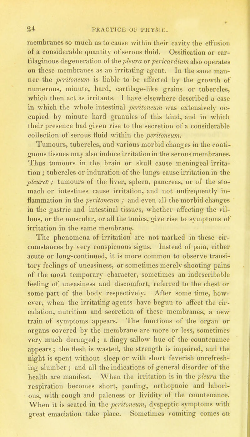 membranes so much as to cause within their cavity the effusion of. a considerable quantity of serous fluid. Ossification or car- tilaginous degeneration of th a pleura or pericardium also operates on these membranes as an irritating agent. In the same man- ner the peritoneum is liable to be affected by the growth of numerous, minute, hard, cartilage-like grains or tubercles, which then act as irritants. I have elsewhere described a case in which the whole intestinal peritoneum was extensively oc- cupied by minute hard granules of this kind, and in which their presence had given rise to the secretion of a considerable collection of serous fluid within the peritoneum. Tumours, tubercles, and various morbid changes in the conti- guous tissues may also induce irritation in the serous membranes. Thus tumours in the brain or skull cause meningeal irrita- tion ; tubercles or induration of the lungs cause irritation in the pleurae ; tumours of the liver, spleen, pancreas, or of the sto- mach or intestines cause irritation, and not unfrequently in- flammation in the peritoneum ; and even all the morbid changes in the gastric and intestinal tissues, whether affecting the vil- lous, or the muscular, or all the tunics, give rise to symptoms of irritation in the same membrane. The phenomena of irritation are not marked in these cir- cumstances by very conspicuous signs. Instead of pain, either acute or long-continued, it is more common to observe transi- tory feelings of uneasiness, or sometimes merely shooting pains of the most temporary character, sometimes an indescribable feeling of uneasiness and discomfort, referred to the chest or some part of the body respectively. After some time, how- ever, when the irritating agents have begun to affect the cir- culation, nutrition and secretion of these membranes, a new train of symptoms appears. The functions of the organ or organs covered by the membrane are more or less, sometimes very much deranged; a dingy sallow hue of the countenance appears; the flesh is wasted, the strength is impaired, and the night is spent without sleep or with short feverish unrefresh- ing slumber ; and all the indications of general disorder of the health are manifest. When the irritation is in the pleura the respiration becomes short, panting, orthopnoic and labori- ous, with cough and paleness or lividity of the countenance. When it is seated in the peritoneum^ dyspeptic symptoms with great emaciation take place. Sometimes vomiting comes on