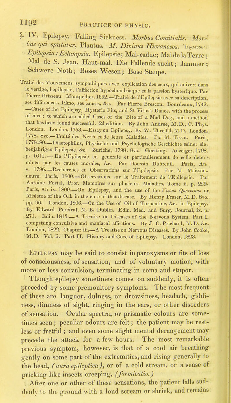 §. IV. Epilepsy. Falling Sickness. Morbus Comitialis. Mor- bus qui sputatur, Plautus. M. Divinus llieranosos. 'Itgumfos. Epilepsia ; Eclampsia. Epilepsie; Mal-caduc; Mai de la Terre; Mai de fe. Jean. Haut-mal. Die kallende sucht; Jammer; Schvvere Noth; Boses Wesen; Bose Staupe. Traite des Mouvemens sympathiques avec explication des ceux, qui anivert dans le vertige, 1 epilepsie, l’affection hypochondriaque et la passion hysterique. Par Pierre brisseau. Montpellier, 1692.—Traite de l’Epilepsie avec sa description, ses differences. 12mo, ses causes, &c. Par Pierre Brescon. Bourdeaux, 1742. —Cases of the Epilepsy, Hysteric Fits, and St Vitus’s Dance, with the process of cure; to which are added Cases of the Bite of a Mad Dog, and a method that has been found successful. 2d edition. By John Andree, M.D., C. Phys. London. London, 1753—Essay on Epilepsy. By W. Threlfal, M.D. London, 1778. 8vo.—Traite des Nerfs et de leurs Maladies. Par M. Tissot. Paris, 1778-80—Diaetophilus, Physische und Psychologische Geschichte seiner sie- benjalirigen Epilepsie, &c. Zuriche, 1798. 8vo. Goetting. Anzeiger, 1798. p. 1611. — De l’Epilepsie en generale et particulierement de celle deter- minee par les causes morales, &c. Par Doussin Dubreuil. Paris, An. v. 1796—-Recherches et Observations sur l’Epilepsie. Par M. Maisson- neuve. Paris, 1800.—Observations sur le Traitement de l’Epilepsie. Par Antoine Portal, Prof. Memoires sur plusieurs Maladies, Tome ii. p. 229. Paris, An ix. 1800.—On Epilepsy, and the use of the Viscus Qaercinus or Misletoe of the Oak in the cure of that disease. By Henry Fraser, M.D. 8vo. pp. 96. London, 1806—On the Use of Oil of Turpentine, &c. in Epilepsy. By Edward Percival, M. B. Dublin. Edin. Med. and Surg. Journal, ix. p. 271. Edin. 1813.—A Treatise on Diseases of the Nervous System. Part I. comprising convulsive and maniacal affections. By J. C. Prichard, M. D. &c. London, 1822. Chapter iii.—A Treatise on Nervous Diseases. By John Cooke, M.D. Vol. ii. Part II. History and Cure of Epilepsy. London, 1823. Epilepsy may be said to consist in paroxysms or fits of loss of consciousness, of sensation, and of voluntary motion, with more or less convulsion, terminating in coma and stupor. Though epilepsy sometimes comes on suddenly, it is often preceded by some premonitory symptoms. The most frequent of these are languor, dulness, or drowsiness, headach, giddi- ness, dimness of sight, ringing in the ears, or other disorders of sensation. Ocular spectra, or prismatic colours are some- times seen ; peculiar odours are felt; the patient may be rest- less or fretful; and even some slight mental derangement may precede the attack for a few hours. The most remarkable previous symptom, however, is that of a cool air breathing gently on some part of the extremities, and rising generally to the head, (aura epileptica), or of a cold stream, or a sense of pricking like insects creeping, (formicatio.) After one or other of these sensations, the patient falls sud- denly to the ground with a loud scream or shriek, and remains