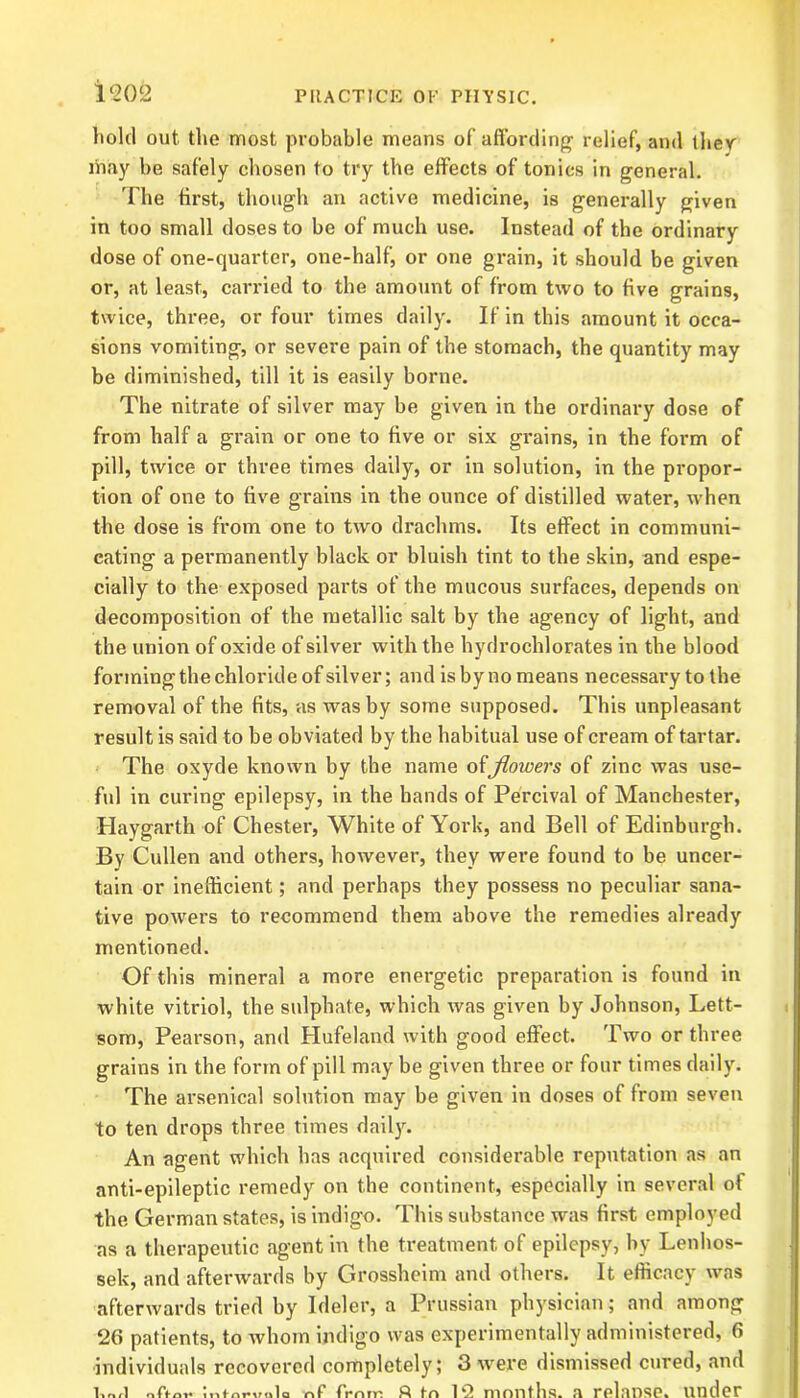 hold out the most probable means of affording relief, and they may be safely chosen to try the effects of tonics in general. The first, though an active medicine, is generally given in too small doses to be of much use. Instead of the ordinary dose of one-quarter, one-half, or one grain, it should be given or, at least, carried to the amount of from two to five grains, twice, three, or four times daily. If in this amount it occa- sions vomiting, or severe pain of the stomach, the quantity may be diminished, till it is easily borne. The nitrate of silver may be given in the ordinary dose of from half a grain or one to five or six grains, in the form of pill, twice or three times daily, or in solution, in the propor- tion of one to five grains in the ounce of distilled water, when the dose is from one to two drachms. Its effect in communi- cating a permanently black or bluish tint to the skin, and espe- cially to the exposed parts of the mucous surfaces, depends on decomposition of the metallic salt by the agency of light, and the union of oxide of silver with the hydrochlorates in the blood forming the chloride of silver; and is by no means necessary to the removal of the fits, as was by some supposed. This unpleasant result is said to be obviated by the habitual use of cream of tartar. The oxyde known by the name offlowers of zinc was use- ful in curing epilepsy, in the hands of Percival of Manchester, Haygarth of Chester, White of York, and Bell of Edinburgh. By Cullen and others, however, they were found to be uncer- tain or inefficient; and perhaps they possess no peculiar sana- tive powers to recommend them above the remedies already mentioned. Of this mineral a more energetic preparation is found in white vitriol, the sulphate, which was given by Johnson, Lett- som, Pearson, and Hufeland with good effect. Two or three grains in the form of pill may be given three or four times daily. The arsenical solution may be given in doses of from seven to ten drops three times daily. An agent which has acquired considerable reputation as an anti-epileptic remedy on the continent, especially in several ot the German states, is indigo. This substance was first employed as a therapeutic agent in the treatment of epilepsy, by Lenhos- sek, and afterwards by Grossheim and others. It efficacy was afterwards tried by Ideler, a Prussian physician; and among 26 patients, to whom indigo was experimentally administered, 6 individuals recovered completely; 3 were dismissed cured, and oTtov ntforvula nf frn m ft in 12 months, a relaDse. under