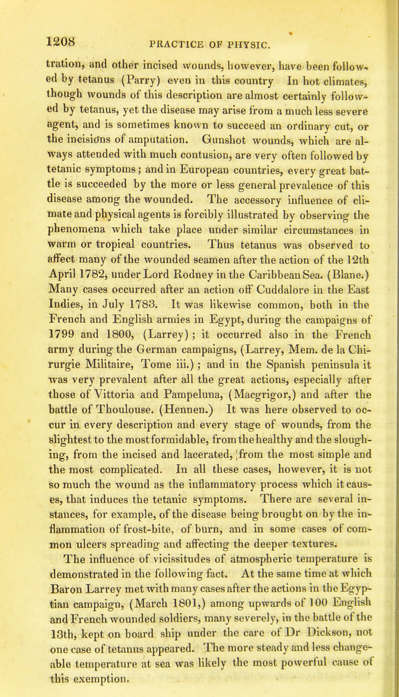 tration, and other incised wounds, however, have been follow-, ed by tetanus (Parry) even in this country In hot climates, though wounds of this description are almost certainly follow- ed by tetanus, yet the disease may arise from a much less severe agent, and is sometimes known to succeed an ordinary cut, or the incisio'ns of amputation. Gunshot wounds* which are al- ways attended with much contusion, are very often followed by tetanic symptoms; and in European countries, every great bat- tle is succeeded by the more or less general prevalence of this disease among the wounded. The accessory influence of cli- mate and physical agents is forcibly illustrated by observing the phenomena which take place under similar circumstances in warm or tropical countries. Thus tetanus was observed to affect many of the wounded seamen after the action of the 12th April 1782, under Lord Rodney in the CaribbeauSea. (Blane.) Many cases occurred after an action off’ Cuddalore in the East Indies, in July 1783. It was likewise common, both in the French and English armies in Egypt, during the campaigns of 1799 and 1800, (Larrey); it occurred also in the French army during the German campaigns, (Larrey, Mem. de la Chi- rurgie Militaire, Tome iii.); and in the Spanish peninsula it was very prevalent after all the great actions, especially after those of Vittoria and Pampeluna, (Macgrigor,) and after the battle of Thoulouse. (Hennen.) It was here observed to oc- cur in every description and every stage of wounds, from the slightest to the most formidable, from the healthy and the slough- ing, from the incised and lacerated, ;from the most simple and the most complicated. In all these cases, however, it is not so much the wound as the inflammatory process which it caus- es, that induces the tetanic symptoms. There are several in- stances, for example, of the disease being brought on by the in- flammation of frost-bite, of burn, and in some cases of com- mon ulcers spreading and affecting the deeper textures. The influence of vicissitudes of atmospheric temperature is demonstrated in the following fact. At the same time at which Baron Larrey met with many cases after the actions in the Egyp- tian campaign, (March 1801,) among upwards of 100 English and French wounded soldiers, many severely, in the battle of the 13th, kept on board ship under the care of Dr Dickson, not one case of tetanus appeared. The more steady and less change- able temperature at sea was likely the most powerful cause of this exemption.