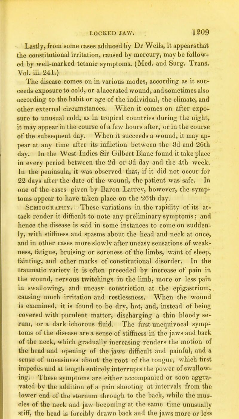 Lastly, from some cases adduced by Dr Wells, it appears that the constitutional irritation, caused by mercury, may be follow- ed by well-marked tetanic symptoms. (Med. and Surg. Trans. Vol. iii. 241.) The disease comes on in various modes, according as it suc- ceeds exposure to cold, or alacerated wound, and sometimes also according to the habit or age of the individual, the climate, and other external circumstances. When it comes on after expo- sure to unusual cold, as in tropical countries during the night, it may appear in the course of a few hours after, or in the course of the subsequent day. When it succeeds a wound, it may ap- pear at any time after its infliction between the 3d and 26th day. In the West Indies Sir Gilbert Blane found it take place in every period between the 2d or 3d day and the 4th week. In the peninsula, it was observed that, if it did not occur for 22 days after the date of the wound, the patient was safe. In one of the cases given by Baron Larrey, however, the symp- toms appear to have taken place on the 26th day. Semiography.— These variations in the rapidity of its at- tack render it difficult to note any preliminary symptoms; and hence the disease is said in some instances to come on sudden- ly, with stiffness and spasms about the head and neck at once, and in other cases more slowly after uneasy sensations of weak- ness, fatigue, bruising or soreness of the limbs, want of sleep, fainting, and other marks of constitutional disorder. In the traumatic variety it is often preceded by increase of pain in the wound, nervous twitchings in the limb, more or less pain in swallowing, and uneasy constriction at the epigastrium, causing much irritation and restlessness. When the wound is examined, it is found to be dry, hot, and, instead of being covered with purulent matter, discharging a thin bloody se- rum, or a dark ichorous fluid. The first unequivocal symp- toms of the disease are a sense of stiffness in the jaws and back of the neck, which gradually increasing renders the motion of the head and opening of the jaws difficult and painful, and a sense of uneasiness about the root of the tongue, which first impedes and at length entirely interrupts the power of swallow- ing. These symptoms are either accompanied or soon aggra- vated by the addition of a pain shooting at intervals from the lower end of the sternum through to the back, while the mus- cles of the neck and jaw becoming at the same time unusually stiff', the head is forcibly drawn back and the jaws more or less