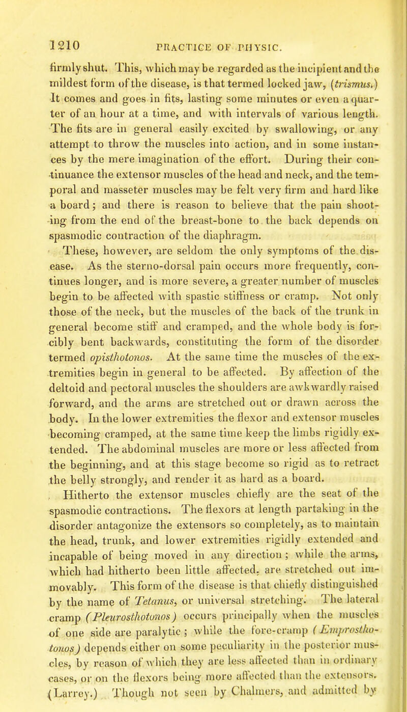 3210 firmly shut. This, which may be regarded as the incipient and the mildest form of the disease, is that termed locked jaw, (ti-ismus.) It comes and goes in fits, lasting some minutes or even a quar- ter of an hour at a time, and with intervals of various length. The fits are in general easily excited by swallowing, or any attempt to throw the muscles into action, and in some instan- ces by the mere imagination of the effort. During their con- tinuance the extensor muscles of the head and neck, and the tem- poral and masseter muscles may be felt very firm and hard like a board; and there is reason to believe that the pain shoot- ing from the end of the breast-bone to the back depends on spasmodic contraction of the diaphragm. These, however, are seldom the only symptoms of the dis- ease. As the sterno-dorsal pain occurs more frequently, con- tinues longer, and is more severe, a greater number of muscles begin to be affected with spastic stiffness or cramp. Not only those of the neck, but the muscles of the back of the trunk in general become stiff and cramped, and the whole body is for- cibly bent backwards, constituting the form of the disorder termed opisthotonos. At the same time the muscles of the ex- tremities begin in general to be affected. By affection of the deltoid and pectoral muscles the shoulders are awkwardly raised forward, and the arms are stretched out or drawn across the body. In the lower extremities the flexor and extensor muscles becoming cramped, at the same time keep the limbs rigidly ex- tended. The abdominal muscles are more or less affected from the beginning, and at this stage become so rigid as to retract the belly strongly, and render it as hard as a board. Hitherto the extensor muscles chiefly are the seat of the spasmodic contractions. The flexors at length partaking in the disorder antagonize the extensors so completely, as to maintain the head, trunk, and lower extremities rigidly extended and incapable of being moved in any direction ; while the arms, which had hitherto been little affected, are stretched out im- movably. This form of the disease is that chiefly distinguished by the name of Tetanus, or universal stretching. The lateral cramp (Pleurosthotonos) occurs principally when the muscles of one side are paralytic ; while the fore-cramp (Emprostho- tonos) depends either on some peculiarity in the posterior mus- cles, by reason of which they are less affected than in ordinary cases, or on the flexors being more affected than the extensors. (Larrey.) Though not seen by Chalmers, and admitted by