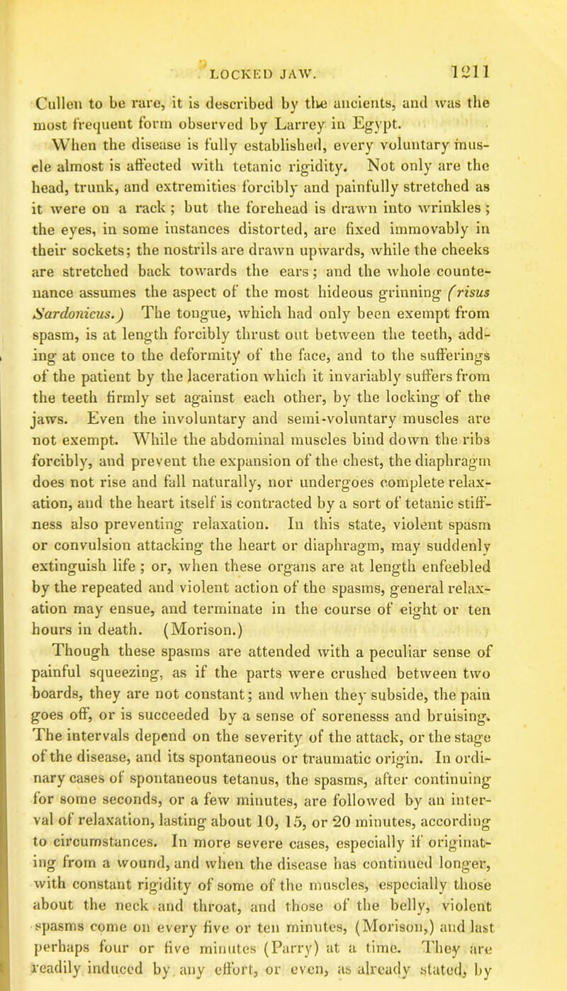 Cullen to be rare, it is described by tlve ancients, and was the most frequent form observed by Larrey in Egypt. When the disease is fully established, every voluntary mus- cle almost is affected with tetanic rigidity. Not only are the head, trunk, and extremities forcibly and painfully stretched as it were on a rack ; but the forehead is drawn into wrinkles; the eyes, in some instances distorted, are fixed immovably in their sockets; the nostrils are drawn upwards, while the cheeks are stretched back towards the ears; and the whole counte- nance assumes the aspect of the most hideous grinning (risus Sardojiicus.J The tongue, which1 had only been exempt from spasm, is at length forcibly thrust out between the teeth, add- ing at once to the deformity of the face, and to the sufferings of the patient by the laceration which it invariably suffers from the teeth firmly set against each other, by the locking of the jaws. Even the involuntary and semi-voluntary muscles are not exempt. While the abdominal muscles bind down the ribs forcibly, and prevent the expansion of the chest, the diaphragm does not rise and fall naturally, nor undergoes complete relax- ation, and the heart itself is contracted by a sort of tetanic stiff- ness also preventing relaxation. In this state, violent spasm or convulsion attacking the heart or diaphragm, may suddenly extinguish life ; or, when these organs are at length enfeebled by the repeated and violent action of the spasms, general relax- ation may ensue, and terminate in the course of eight or ten hours in death. (Morison.) Though these spasms are attended with a peculiar sense of painful squeezing, as if the parts were crushed between two boards, they are not constant; and when they subside, the pain goes off, or is succeeded by a sense of sorenesss and bruising. The intervals depend on the severity of the attack, or the stage of the disease, and its spontaneous or traumatic origin. In ordi- nary cases of spontaneous tetanus, the spasms, after continuing for some seconds, or a few minutes, are followed by an inter- val of relaxation, lasting about 10, 15, or 20 minutes, according to circumstances. In more severe cases, especially if originat- ing from a wound, and when the disease has continued longer, with constant rigidity of some of the muscles, especially those about the neck and throat, and those of the belly, violent spasms come on every five or ten minutes, (Morison,) and last perhaps four or five minutes (Parry) at a time. They are readily induced by any effort, or even, as already stated, by