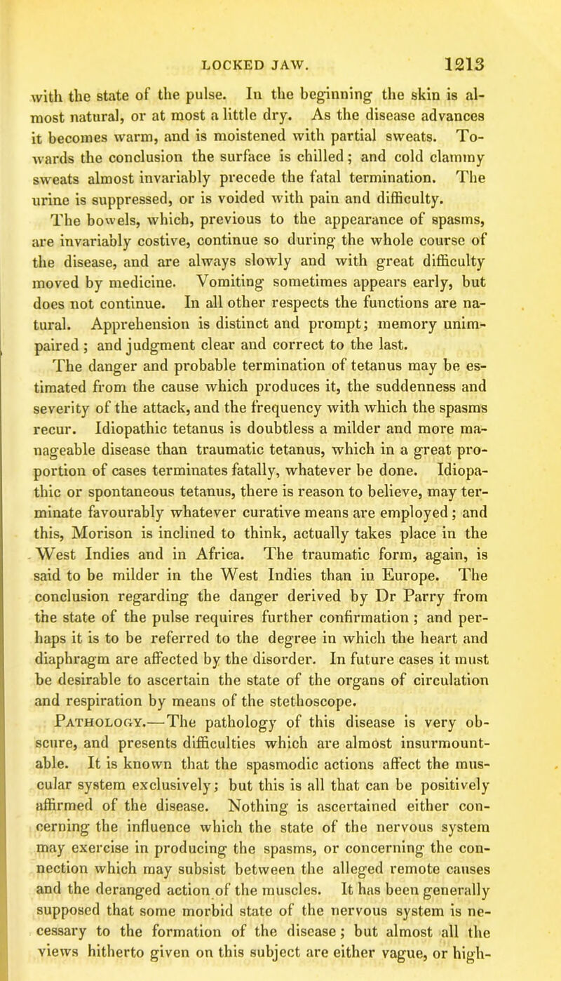 with the state of the pulse. In the beginning the skin is al- most natural, or at most a little dry. As the disease advances it becomes warm, and is moistened with partial sweats. To- wards the conclusion the surface is chilled; and cold clammy sweats almost invariably precede the fatal termination. The urine is suppressed, or is voided with pain and difficulty. The bowels, which, previous to the appearance of spasms, are invariably costive, continue so during the whole course of the disease, and are always slowly and with great difficulty moved by medicine. Vomiting sometimes appears early, but does not continue. In all other respects the functions are na- tural. Apprehension is distinct and prompt; memory unim- paired ; and judgment clear and correct to the last. The danger and probable termination of tetanus may be es- timated from the cause which produces it, the suddenness and severity of the attack, and the frequency with which the spasms recur. Idiopathic tetanus is doubtless a milder and more ma- nageable disease than traumatic tetanus, which in a great pro- portion of cases terminates fatally, whatever be done. Idiopa- thic or spontaneous tetanus, there is reason to believe, may ter- minate favourably whatever curative means are employed ; and this, Morison is inclined to think, actually takes place in the West Indies and in Africa. The traumatic form, again, is said to be milder in the West Indies than in Europe. The conclusion regarding the danger derived by Dr Parry from the state of the pulse requires further confirmation ; and per- haps it is to be referred to the degree in which the heart and diaphragm are affected by the disorder. In future cases it must be desirable to ascertain the state of the organs of circulation and respiration by means of the stethoscope. Pathology.—The pathology of this disease is very ob- scure, and presents difficulties which are almost insurmount- able. It is known that the spasmodic actions affect the mus- cular system exclusively; but this is all that can be positively affirmed of the disease. Nothing is ascertained either con- cerning the influence which the state of the nervous system may exercise in producing the spasms, or concerning the con- nection which may subsist between the alleged remote causes and the deranged action of the muscles. It has been generally supposed that some morbid state of the nervous system is ne- cessary to the formation of the disease; but almost all the views hitherto given on this subject are either vague, or high-