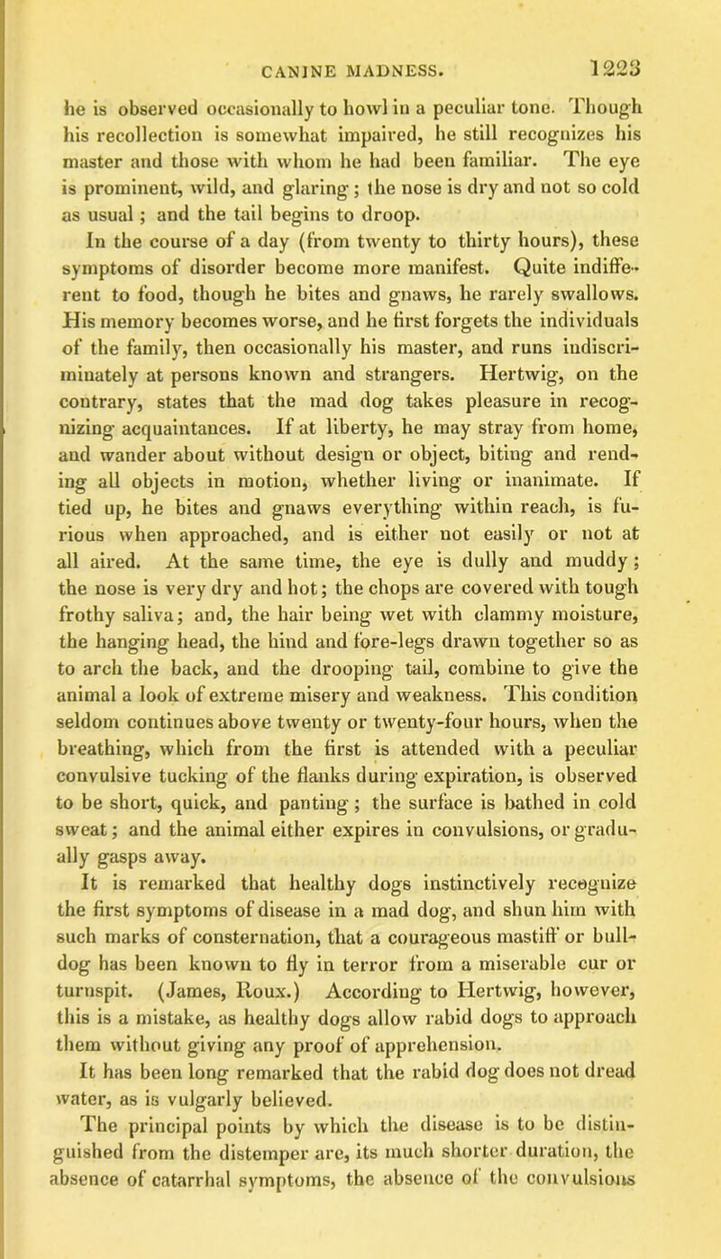 he is observed occasionally to howl in a peculiar tone. Though his recollection is somewhat impaired, he still recognizes his master and those with whom he had been familiar. The eye is prominent, wild, and glaring ; the nose is dry and not so cold as usual; and the tail begins to droop. In the course of a day (from twenty to thirty hours), these symptoms of disorder become more manifest. Quite indiffe- rent to food, though he bites and gnaws, he rarely swallows. His memory becomes worse, and he first forgets the individuals of the family, then occasionally his master, and runs indiscri- minately at persons known and strangers. Hertwig, on the contrary, states that the mad dog takes pleasure in recog- nizing acquaintances. If at liberty, he may stray from home, and wander about without design or object, biting and rend- ing all objects in motion, whether living or inanimate. If tied up, he bites and gnaws everything within reach, is fu- rious when approached, and is either not easily or not at all aired. At the same time, the eye is dully and muddy; the nose is very dry and hot; the chops are covered with tough frothy saliva; and, the hair being wet with clammy moisture, the hanging head, the hind and fore-legs drawn together so as to arch the back, and the drooping tail, combine to give the animal a look of extreme misery and weakness. This condition seldom continues above twenty or twenty-four hours, when the breathing, which from the first is attended with a peculiar convulsive tucking of the flanks during expiration, is observed to be short, quick, and panting; the surface is bathed in cold sweat; and the animal either expires in convulsions, or gradu- ally gasps away. It is remarked that healthy dogs instinctively recognize the first symptoms of disease in a mad dog, and shun him with such marks of consternation, that a courageous mastiff or bull- dog has been known to fly in terror from a miserable cur or turnspit. (James, Roux.) According to Hertwig, however, this is a mistake, as healthy dogs allow rabid dogs to approach them without giving any proof of apprehension. It has been long remarked that the rabid dog does not dread water, as is vulgarly believed. The principal points by which the disease is to be distin- guished from the distemper are, its much shorter duration, the absence of catarrhal symptoms, the absence of the convulsions