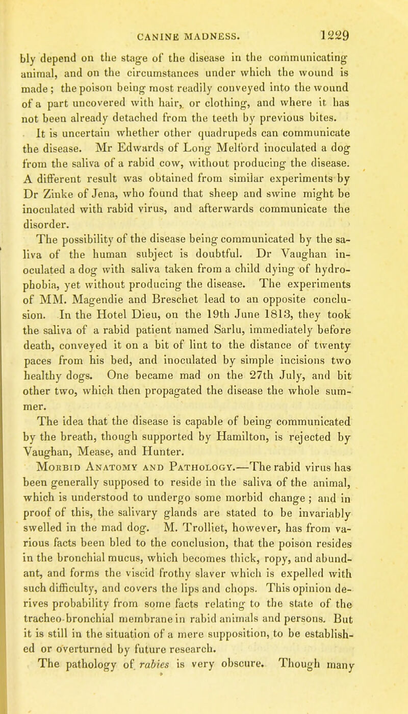 bly depend on the stage of the disease in the communicating animal, and on the circumstances under which the wound is made; the poison being most readily conveyed into the wound of a part uncovered with hair,, or clothing, and where it has not been already detached from the teeth by previous bites. It is uncertain whether other quadrupeds can communicate the disease. Mr Edwards of Long Melford inoculated a dog from the saliva of a rabid cow, without producing the disease. A different result was obtained from similar experiments by Dr Zinke of Jena, who found that sheep and swine might be inoculated with rabid virus, and afterwards communicate the disorder. The possibility of the disease being communicated by the sa- liva of the human subject is doubtful. Dr Vaughan in- oculated a dog with saliva taken from a child dying of hydro- phobia, yet without producing the disease. The experiments of MM. Magendie and Breschet lead to an opposite conclu- sion. In the Hotel Dieu, on the 19th June 1813, they took the saliva of a rabid patient named Sarlu, immediately before death, conveyed it on a bit of lint to the distance of twenty paces from his bed, and inoculated by simple incisions two healthy dogs. One became mad on the 27th July, and bit other two, which then propagated the disease the whole sum- mer. The idea that the disease is capable of being communicated by the breath, though supported by Hamilton, is rejected by Vaughan, Mease, and Hunter. Morbid Anatomy and Pathology.—The rabid virus has been generally supposed to reside in the saliva of the animal, which is understood to undergo some morbid change ; and in proof of this, the salivary glands are stated to be invariably swelled in the mad dog. M. Trolliet, however, has from va- rious facts been bled to the conclusion, that the poison resides in the bronchial mucus, which becomes thick, ropy, and abund- ant, and forms the viscid frothy slaver which is expelled with such difficulty, and covers the lips and chops. This opinion de- rives probability from some facts relating to the state of the tracheo bronchial membrane in rabid animals and persons. But it is still in the situation of a mere supposition, to be establish- ed or overturned by future research. The pathology of rabies is very obscure. Though many