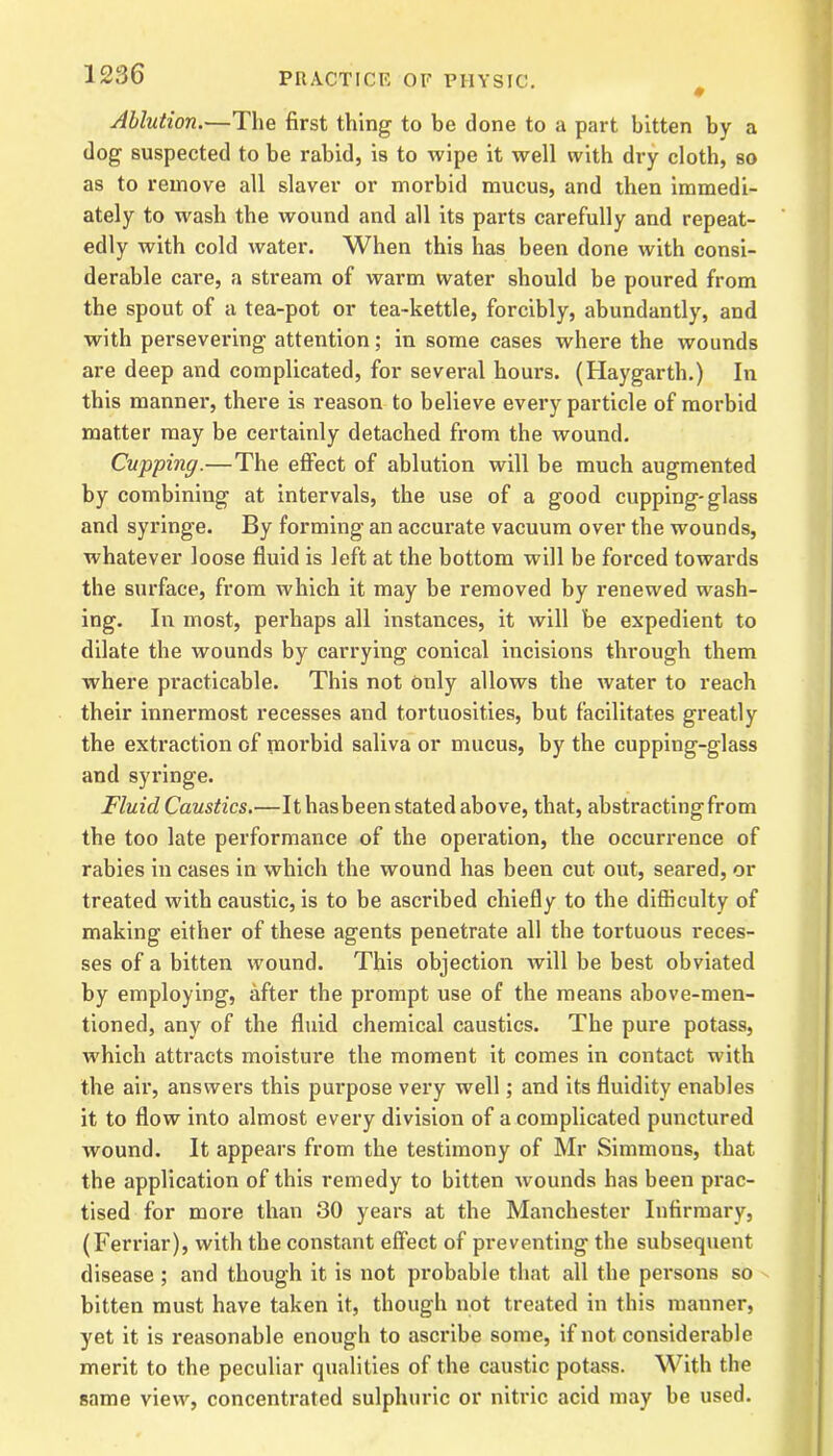 # Ablution.—The first thing to be done to a part bitten by a dog suspected to be rabid, is to wipe it well with dry cloth, so as to remove all slaver or morbid mucus, and then immedi- ately to wash the wound and all its parts carefully and repeat- edly with cold water. When this has been done with consi- derable care, a stream of warm water should be poured from the spout of a tea-pot or tea-kettle, forcibly, abundantly, and with persevering attention; in some cases where the wounds are deep and complicated, for several hours. (Haygarth.) In this manner, there is reason to believe every particle of morbid matter may be certainly detached from the wound. Cupping.— The effect of ablution will be much augmented by combining at intervals, the use of a good cupping-glass and syringe. By forming an accurate vacuum over the wounds, whatever loose fluid is left at the bottom will be forced towards the surface, from which it may be removed by renewed wash- ing. In most, perhaps all instances, it will be expedient to dilate the wounds by carrying conical incisions through them where practicable. This not only allows the water to reach their innermost recesses and tortuosities, but facilitates greatly the extraction of morbid saliva or mucus, by the cupping-glass and syringe. Fluid Caustics.—It hasbeen stated above, that, abstracting from the too late performance of the operation, the occurrence of rabies in cases in which the wound has been cut out, seared, or treated with caustic, is to be ascribed chiefly to the difficulty of making either of these agents penetrate all the tortuous reces- ses of a bitten wound. This objection will be best obviated by employing, after the prompt use of the means above-men- tioned, any of the fluid chemical caustics. The pure potass, which attracts moisture the moment it comes in contact with the air, answers this purpose very well; and its fluidity enables it to flow into almost every division of a complicated punctured wound. It appears from the testimony of Mr Simmons, that the application of this remedy to bitten wounds has been prac- tised for more than 30 years at the Manchester Infirmary, (Ferriar), with the constant effect of preventing the subsequent disease ; and though it is not probable that all the persons so bitten must have taken it, though not treated in this manner, yet it is reasonable enough to ascribe some, if not considerable merit to the peculiar qualities of the caustic potass. With the same view, concentrated sulphuric or nitric acid may be used.