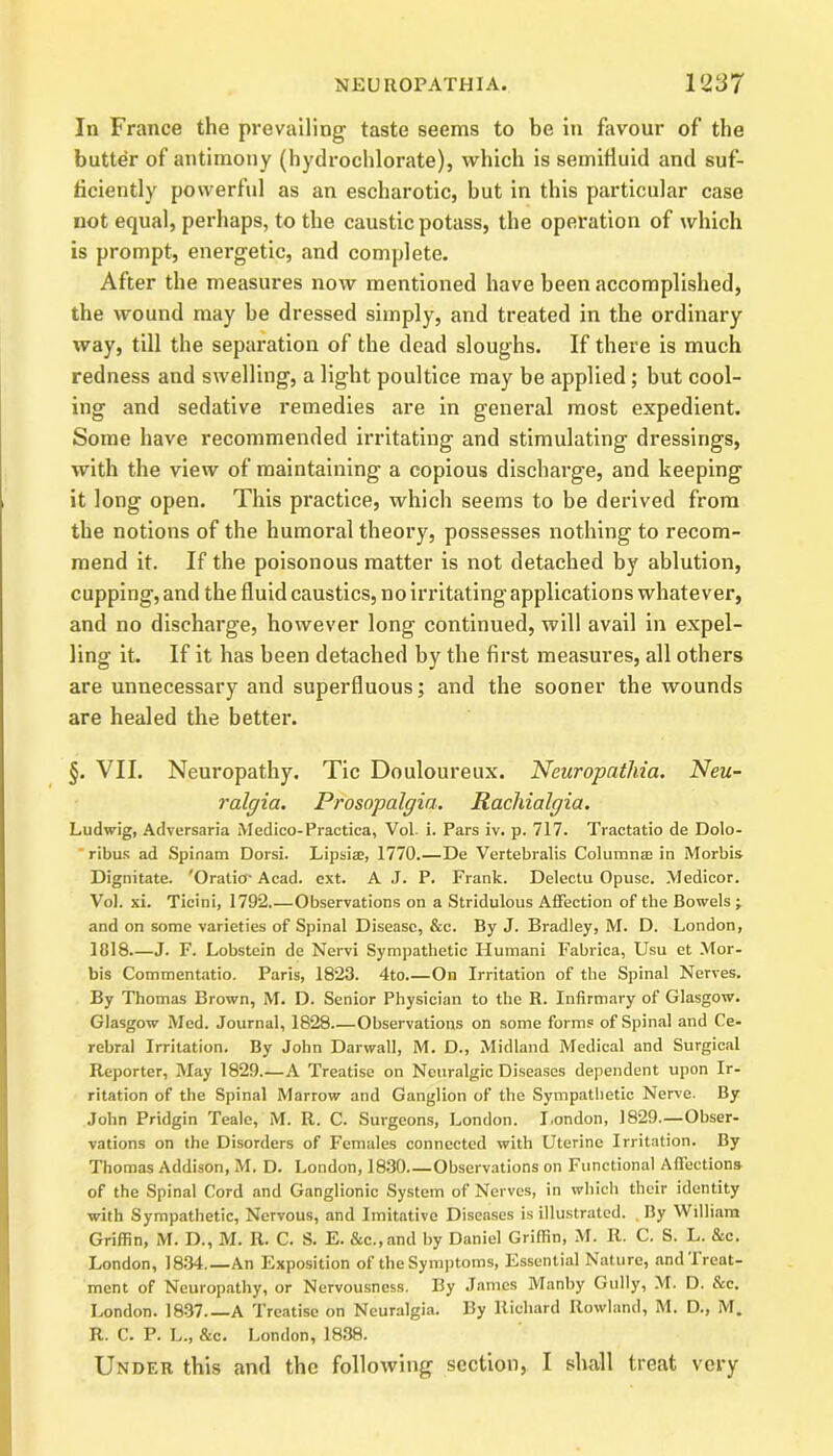 In France the prevailing taste seems to be in favour of the butter of antimony (hydrochlorate), which is semifluid and suf- ficiently powerful as an escharotic, hut in this particular case not equal, perhaps, to the caustic potass, the operation of which is prompt, energetic, and complete. After the measures now mentioned have been accomplished, the wound may be dressed simply, and treated in the ordinary way, till the separation of the dead sloughs. If there is much redness and swelling, a light poultice may be applied; but cool- ing and sedative remedies are in general most expedient. Some have recommended irritating and stimulating dressings, with the view of maintaining a copious discharge, and keeping it long open. This practice, which seems to be derived from the notions of the humoral theory, possesses nothing to recom- mend it. If the poisonous matter is not detached by ablution, cupping, and the fluid caustics, no irritating applications whatever, and no discharge, however long continued, will avail in expel- ling it. If it has been detached by the first measures, all others are unnecessary and superfluous; and the sooner the wounds are healed the better. §. VII. Neuropathy. Tic Douloureux. Neuropathia. Neu- ralgia. Prosopalgia. Rachialgia. Ludwig, Adversaria Medico-Practica, Vol. i. Pars iv. p. 717. Tractatio de Dolo- ribus ad Spinam Dorsi. Lipsise, 1770.—De Vertebralis Columnar in Morbis Dignitate. 'Oratio-Acad. ext. A J. P. Frank. Delectu Opusc. Medicor. Vol. xi. Ticini, 1792.—Observations on a Stridulous Affection of the Bowels ; and on some varieties of Spinal Disease, &c. By J. Bradley, M. D. London, 1018—J. F. Lobstein de Nervi Sympathetic Humani Fabrica, Usu et Mor- bis Commentatio. Paris, 1823. 4to.—On Irritation of the Spinal Nerves. By Thomas Brown, M. D. Senior Physician to the R. Infirmary of Glasgow. Glasgow Med. Journal, 1828 Observations on some forms of Spinal and Ce- rebral Irritation. By John Darwall, M. D., Midland Medical and Surgical Reporter, May 1829.—A Treatise on Neuralgic Diseases dependent upon Ir- ritation of the Spinal Marrow and Ganglion of the Sympathetic Nerve. By John Pridgin Teale, M. R. C. Surgeons, London. London, 1829—Obser- vations on the Disorders of Females connected with Uterine Irritation. By Thomas Addison, M. D. London, 1830.—Observations on Functional Affections of the Spinal Cord and Ganglionic System of Nerves, in which their identity with Sympathetic, Nervous, and Imitative Diseases is illustrated. .By William Griffin, M. D., M. II. C. S. E. &c.,and by Daniel Griffin, M. It. C. S. L. &c. London, 1834.—An Exposition of the Symptoms, Essential Nature, and I reat- ment of Neuropathy, or Nervousness. By James Manby Gully, M. D. &c. London. 1837 A Treatise on Neuralgia. By Richard Rowland, M. D., M. R. C. P. L., &c. London, 1838. Under this and the following section, I shall treat very