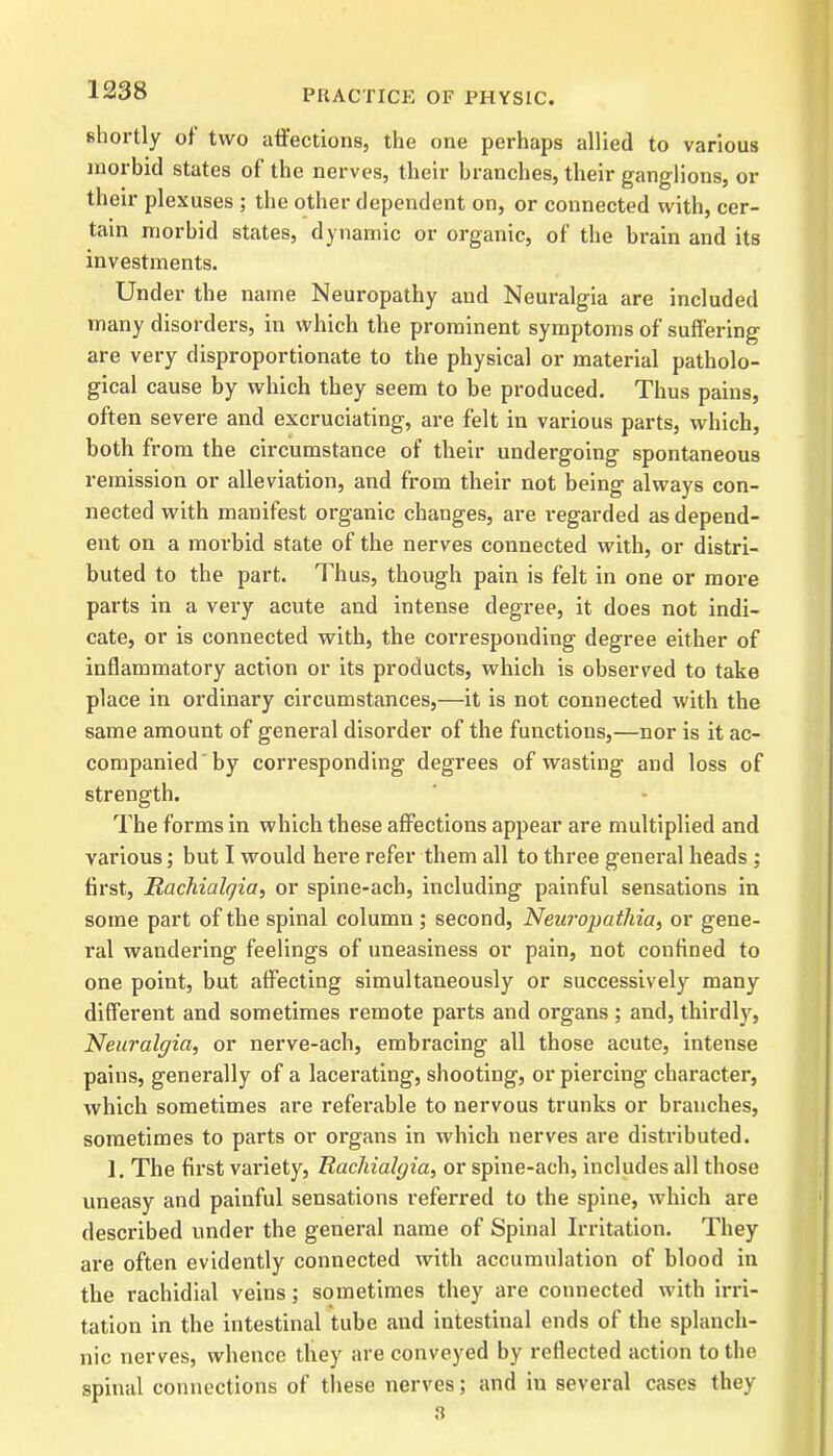 shortly of two affections, the one perhaps allied to various morbid states of the nerves, their branches, their ganglions, or their plexuses ; the other dependent on, or connected with, cer- tain morbid states, dynamic or organic, of the brain and its investments. Under the name Neuropathy and Neuralgia are included many disorders, in which the prominent symptoms of suffering are very disproportionate to the physical or material patholo- gical cause by which they seem to be produced. Thus pains, often severe and excruciating, are felt in various parts, which, both from the circumstance of their undergoing spontaneous remission or alleviation, and from their not being always con- nected with manifest organic changes, are regarded as depend- ent on a morbid state of the nerves connected with, or distri- buted to the part. Thus, though pain is felt in one or more parts in a very acute and intense degree, it does not indi- cate, or is connected with, the corresponding degree either of inflammatory action or its products, which is observed to take place in ordinary circumstances,—it is not connected with the same amount of general disorder of the functions,—nor is it ac- companied by corresponding degrees of wasting and loss of strength. The forms in which these affections appear are multiplied and various; but I would here refer them all to three general heads ; first, Ruchialc/ia, or spine-ach, including painful sensations in some part of the spinal column ; second, Neuropathia, or gene- ral wandering feelings of uneasiness or pain, not confined to one point, but affecting simultaneously or successively many different and sometimes remote parts and organs ; and, thirdly, Neuralgia, or nerve-ach, embracing all those acute, intense pains, generally of a lacerating, shooting, or piercing character, which sometimes are referable to nervous trunks or branches, sometimes to parts or organs in which nerves are distributed. 1. The first variety, Rachialgia, or spine-ach, includes all those uneasy and painful sensations referred to the spine, which are described under the general name of Spinal Irritation. They are often evidently connected with accumulation of blood in the rachidial veins; sometimes they are connected with irri- tation in the intestinal tube and intestinal ends of the splanch- nic nerves, whence they are conveyed by reflected action to the spinal connections of these nerves; and in several cases they 3