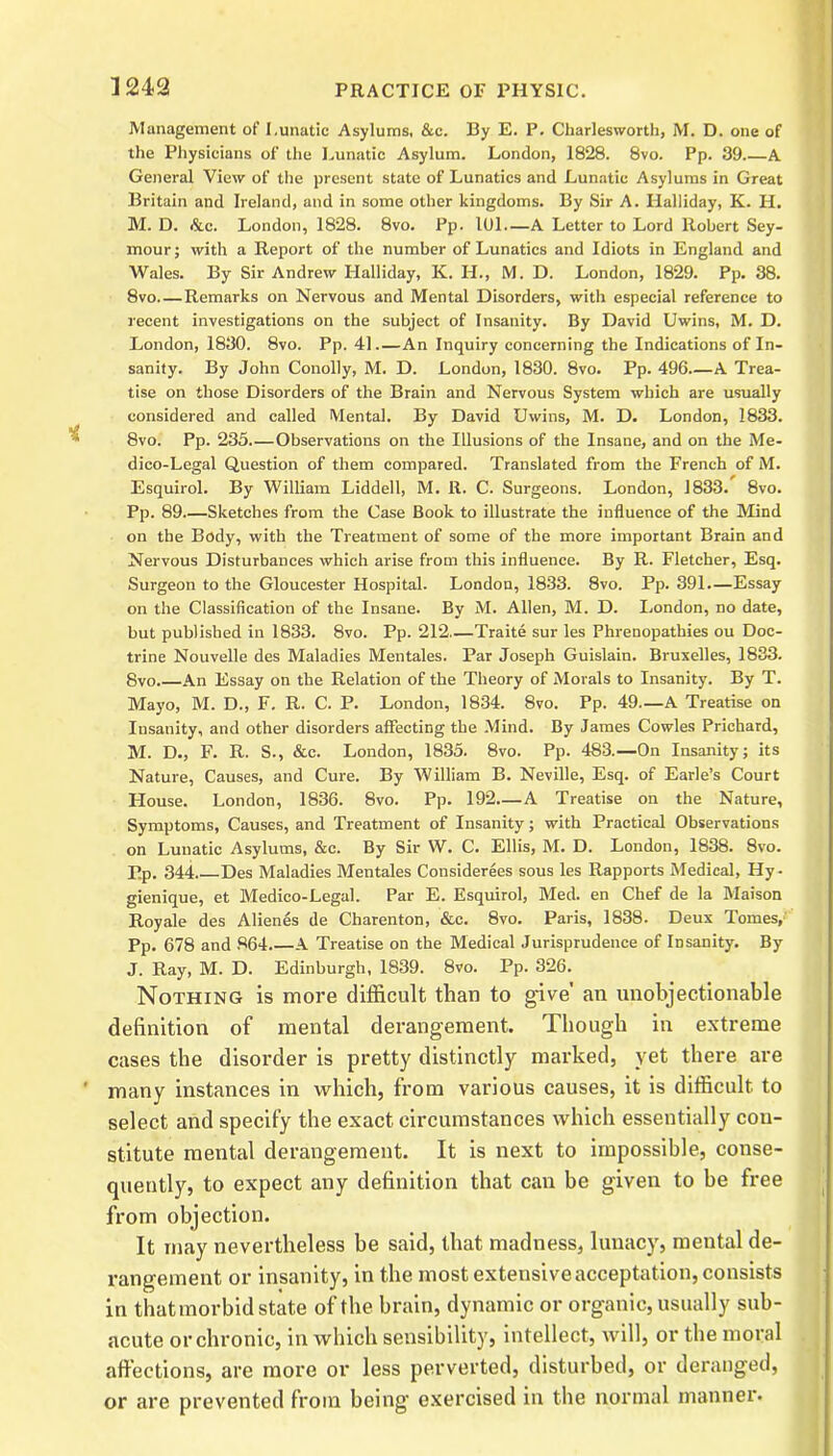 Management of Lunatic Asylums, &c. By E. P. Charlesworth, M. D. one of the Physicians of the Lunatic Asylum. London, 1828. 8vo. Pp. 39.—A General View of the present state of Lunatics and Lunatic Asylums in Great Britain and Ireland, and in some other kingdoms. By Sir A. Halliday, K. H. M. D. &c. London, 1828. 8vo. Pp. 101—A Letter to Lord Robert Sey- mour; with a Report of the number of Lunatics and Idiots in England and Wales. By Sir Andrew Halliday, K. H., M. D. London, 1829. Pp. 38. 8vo—Remarks on Nervous and Mental Disorders, with especial reference to recent investigations on the subject of Insanity. By David Uwins, M. D. London, 1830. 8vo. Pp. 41 An Inquiry concerning the Indications of In- sanity. By John Conolly, M. D. London, 1830. 8vo. Pp. 496—A Trea- tise on those Disorders of the Brain and Nervous System which are usually considered and called Mental. By David Uwins, M. D. London, 1833. 8vo. Pp. 233 Observations on the Illusions of the Insane, and on the Me- dico-Legal Question of them compared. Translated from the French of M. Esquirol. By William Liddell, M. It. C. Surgeons. London, 1833. 8vo. Pp. 89 Sketches from the Case Book to illustrate the influence of the Mind on the Body, with the Treatment of some of the more important Brain and Nervous Disturbances which arise from this influence. By R. Fletcher, Esq. Surgeon to the Gloucester Hospital. London, 1833. 8vo. Pp. 391.—Essay on the Classification of the Insane. By M. Allen, M. D. London, no date, but published in 1833. 8vo. Pp. 212—Traite sur les Phrenopathies ou Doc- trine Nouvelle des Maladies Mentales. Par Joseph Guislain. Bruxelles, 1833. 8vo.—An Essay on the Relation of the Theory of Morals to Insanity. By T. Mayo, M. D., F. R. C. P. London, 1834. 8vo. Pp. 49—A Treatise on Insanity, and other disorders affecting the Mind. By James Cowles Prichard, M. D., F. R. S., &c. London, 1835. 8vo. Pp. 483.—On Insanity; its Nature, Causes, and Cure. By William B. Neville, Esq. of Earle’s Court House. London, 1836. 8vo. Pp. 192—A Treatise on the Nature, Symptoms, Causes, and Treatment of Insanity; with Practical Observations on Lunatic Asylums, &c. By Sir W. C. Ellis, M. D. London, 1838. 8vo. Pp. 344 Des Maladies Mentales Considerees sous les Rapports Medical, Hy- gienique, et Medico-Legal. Par E. Esquirol, Med. en Chef de la Maison Royale des Alienes de Charenton, &c. 8vo. Paris, 1838. Deux Tomes, Pp. 678 and 864 A Treatise on the Medical Jurisprudence of Insanity. By J. Ray, M. D. Edinburgh, 1839. 8vo. Pp. 326. Nothing is more difficult than to give' an unobjectionable definition of mental derangement. Though in extreme cases the disorder is pretty distinctly marked, yet there are many instances in which, from various causes, it is difficult to select and specify the exact circumstances which essentially con- stitute mental derangement. It is next to impossible, conse- quently, to expect any definition that can be given to be free from objection. It may nevertheless be said, that madness, lunacy, mental de- rangement or insanity, in the most extensive acceptation, consists in thatmorbid state of the brain, dynamic or organic, usually sub- acute or chronic, in which sensibility, intellect, will, or the moral affections, are more or less perverted, disturbed, or deranged, or are prevented from being exercised in the normal manner.