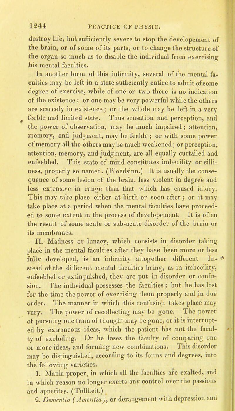 destroy life, but sufficiently severe to stop the developement of the brain, or of some of its parts, or to change the structure of the organ so much as to disable the individual from exercising his mental faculties. In another form of this infirmity, several of the mental fa- culties may be left in a state sufficiently entire to admit of some degree of exercise, while of one or two there is no indication of the existence ; or one may be very powerful while the others are scarcely in existence; or the whole may be left in a very feeble and limited state. Thus sensation and perception, and the power of observation, may be much impaired; attention, memory, and judgment, may be feeble; or with some power of memory all the others maybe much weakened; or perception, attention, memory, and judgment, are all equally curtailed and enfeebled. This state of mind constitutes imbecility or silli- ness, properly so named. (Bloedsinn.) It is usually the conse- quence of some lesion of the brain, less violent in degree and less extensive in range than that which has caused idiocy. This may take place either at birth or soon after; or it may take place at a period when the mental faculties have proceed- ed to some extent in the process of developement. It is often the result of some acute or sub-acute disorder of the brain or its membranes. II. Madness or lunacy, which consists in disorder taking place in the mental faculties after they have been more or less fully developed, is an infirmity altogether different. In- stead of the different mental faculties being, as in imbecility, enfeebled or extinguished, they are put in disorder or confu- sion. The individual possesses the faculties; but he has lost for the time the power of exercising them properly and jn due order. The manner in which this confusion takes place may vary. The power of recollecting may be gone. The power of pursuing one train of thought may be gone, or it is interrupt- ed by extraneous ideas, which the patient has not the facul- ty of excluding. Or he loses the faculty of comparing one or more ideas, and forming new combinations. This disorder may be distinguished, according to its forms and degrees, into the following varieties. 1. Mania proper, in which all the faculties are exalted, and in which reason no longer exerts any control over the passions and appetites. (Tollheit.) 2. Dementia (Amentia J, or derangement with depression and