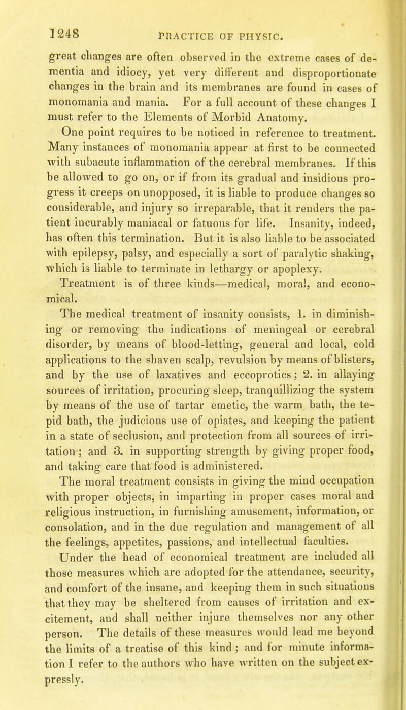 great changes are often observed in the extreme cases of de- mentia and idiocy, yet very different and disproportionate changes in the brain and its membranes are found in cases of monomania and mania. For a full account of these changes I must refer to the Elements of Morbid Anatomy. One point requires to be noticed in reference to treatment. Many instances of monomania appear at first to be connected with subacute inflammation of the cerebral membranes. If this be allowed to go on, or if from its gradual and insidious pro- gress it creeps on unopposed, it is liable to produce changes so considerable, and injury so irreparable, that it renders the pa- tient incurably maniacal or fatuous for life. Insanity, indeed, has often this termination. But it is also liable to be associated with epilepsy, palsy, and especially a sort of paralytic shaking, which is liable to terminate in lethargy or apoplexy. Treatment is of three kinds—medical, moral, and econo- mical. The medical treatment of insanity consists, 1. in diminish- ing or removing the indications of meningeal or cerebral disorder, by means of blood-letting, general and local, cold applications to the shaven scalp, revulsion by means of blisters, and by the use of laxatives and eccoprotics; 2. in allaying sources of irritation, procuring sleep, tranquillizing the system by means of the use of tartar emetic, the warm bath, the te- pid bath, the judicious use of opiates, and keeping the patient in a state of seclusion, and protection from all sources of irri- tation ; and 3. in supporting strength by giving proper food, and taking care that food is administered. The moral treatment consists in giving the mind occupation with proper objects, in imparting in proper cases moral and religious instruction, in furnishing amusement, information, or consolation, and in the due regulation and management of all the feelings, appetites, passions, and intellectual faculties. Under the head of economical treatment are included all those measures which are adopted for the attendance, security, and comfort of the insane, and keeping them in such situations that they may be sheltered from causes of irritation and ex- citement, and shall neither injure themselves nor any other pei-son. The details of these measures would lead me beyond the limits of a treatise of this kind ; and for minute informa- tion 1 refer to the authors who have written on the subject ex- pressly.