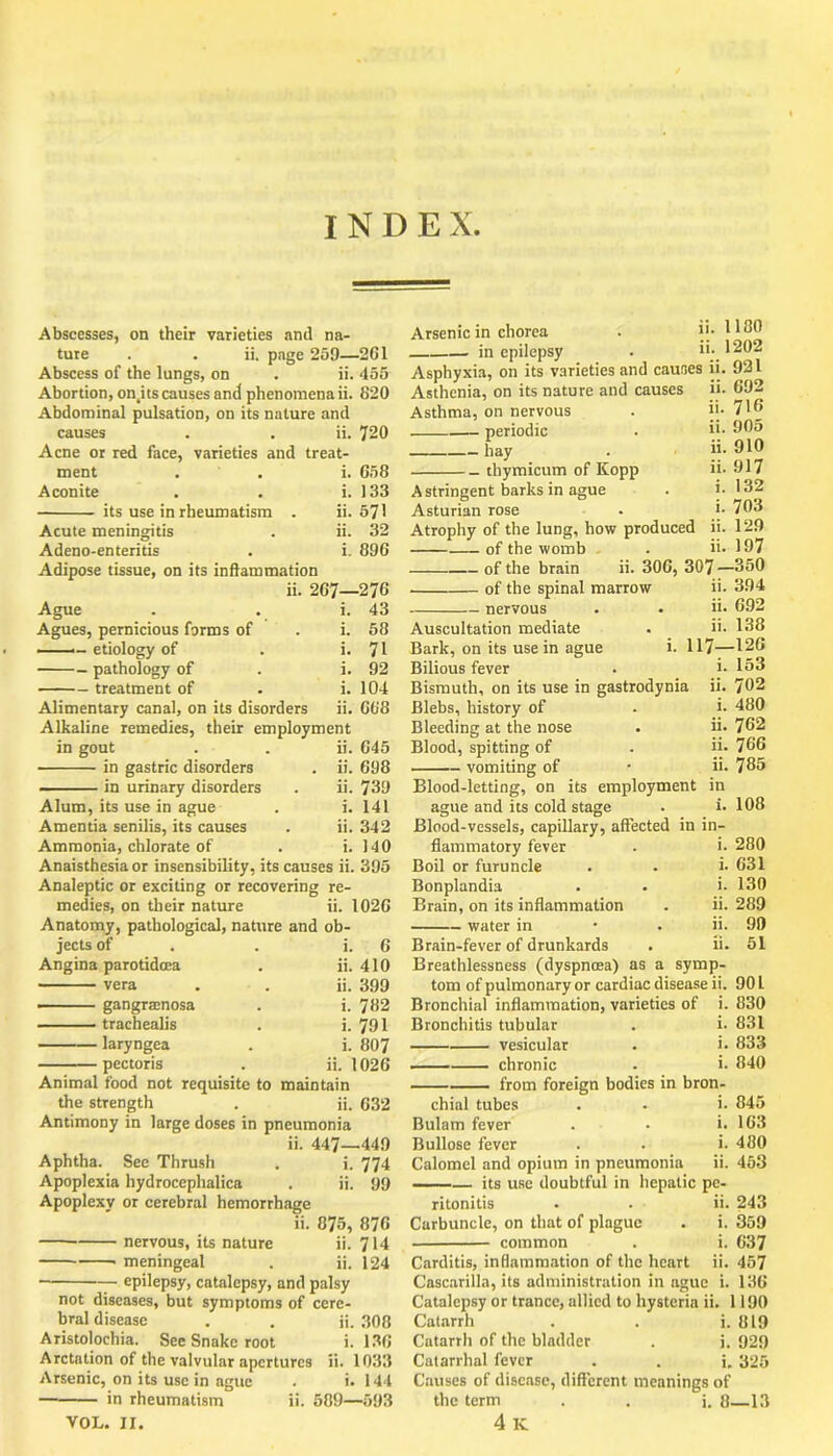 Abscesses, on their varieties and na- ture . . ii, page 259—261 Abscess of the lungs, on . ii. 455 Abortion, on.its causes and phenomena ii. 620 Abdominal pulsation, on its nature and causes . . ii. 720 Acne or red face, varieties and treat- Arsenic in chorea in epilepsy ii. 1100 ii. 1202 ment Aconite its use in rheumatism i. 658 i. 133 ii. 571 ii. 32 i. 896 Acute meningitis Adeno-enteritis Adipose tissue, on its inflammation ii. 267—276 Ague . . i. 43 Agues, pernicious forms of . i. 58 ■ — etiology of . i. 71 pathology of . i. 92 treatment of . i. 104 Alimentary canal, on its disorders ii. 668 Alkaline remedies, their employment in gout . . ii. 645 in gastric disorders . ii. 698 in urinary disorders . ii. 739 Alum, its use in ague . i. 141 Amentia senilis, its causes . ii. 342 Ammonia, chlorate of . i. 140 Anaisthesiaor insensibility, its causes ii. 395 Analeptic or exciting or recovering re- medies, on their nature ii. 1026 Anatomy, pathological, nature and ob- jects of i. 6 Angina parotidcea ii. 410 vera ii. 399 —- gangracnosa i. 782 trachealis i. 791 laryngea i. 807 pectoris ii. 1026 Animal food not requisite to maintain the strength . ii. 632 Antimony in large doses in pneumonia ii. 447—449 Aphtha. See Thrush . i. 774 Apoplexia hydrocephalica . ii. 99 Apoplexy or cerebral hemorrhage ii. 875, 876 nervous, its nature ii. 714 meningeal . ii. 124 ■ epilepsy, catalepsy, and palsy not diseases, but symptoms of cere- bral disease . . ii. 308 Aristolochia. See Snake root i. 136 Arctation of the valvular apertures ii. 1033 Arsenic, on its use in ague . i. 144 ■ in rheumatism ii. 589—593 VOL. II. Asphyxia, on its varieties and causes ii. 921 Asthenia, on its nature and causes ii. 692 Asthma, on nervous . ii- 716 periodic . ii- 905 hay . ii. 910 thymicum of Kopp ii- 917 Astringent barks in ague . i. 132 Asturian rose . j- 703 Atrophy of the lung, how produced ii. 129 of the womb . ii. 197 of the brain ii. 306, 307 —350 of the spinal marrow ii. 394 nervous . • ii- 692 Auscultation mediate . ii. 138 Bark, on its use in ague i. 117—126 Bilious fever . i- 153 Bismuth, on its use in gastrodynia ii. 702 Blebs, history of . i. 480 Bleeding at the nose . ii- 762 Blood, spitting of . ii- 766 vomiting of • ii- 785 Blood-letting, on its employment in ague and its cold stage . i. 108 Blood-vessels, capillary, affected in in- flammatory fever Boil or furuncle Bonplandia Brain, on its inflammation water in Brain-fever of drunkards Breathlessness (dyspnoea) as a symp- tom of pulmonary or cardiac disease ii. 901 Bronchial inflammation, varieties of i. 830 Bronchitis tubular . i- 831 vesicular . i- 833 chronic - i- 840 from foreign bodies in bron- chial tubes . - i- 845 Bulam fever . - i. 163 Bullose fever . . i. 480 Calomel and opium in pneumonia ii. 463 its use doubtful in hepatic pe- ritonitis . - ii. 243 Carbuncle, on that of plague . i. 359 common . i. 637 Carditis, inflammation of the heart ii. 457 Cascarilla, its administration in ague i. 136 Catalepsy or trance, allied to hysteria ii. 1190 Catarrh . . i. 819 Cntarrh of the bladder . i. 929 Catarrhal fever . . i. 325 Causes of disease, different meanings of the term . . i. 8 13 4 K i. 280 i. 631 i. 130 ii. 289 ii. 99 ii. 51 symp-