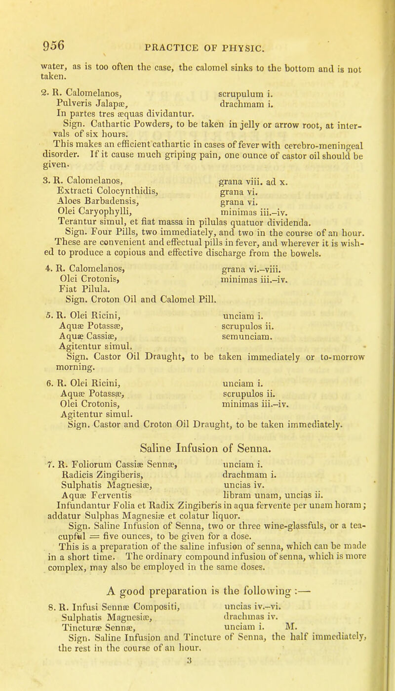 water, as is too often the case, the calomel sinks to the bottom and is not taken. 2. R. Calomelanos, scrupulum i. Pulveris Jalapie, drachmam i. In partes tres sequas dividantur. Sign. Cathartic Powders, to be taken in jelly or arrow root, at inter- vals of six hours. This makes an efficient cathartic in cases of fever with cerebro-meningeal disorder. If it cause much griping pain, one ounce of castor oil should be given. 3. R. Calomelanos, grana viii. ad x. Extracti Colocynthidis, grana vi. Aloes Barbadensis, grana vi. Olei Caryophylli, minimas iii.-iv. Terantur simul, et fiat massa in pilulas quatuor dividenda. Sign. Four Pills, two immediately, and two in the course of an hour. These are convenient and effectual pills in fever, and wherever it is wish- ed to produce a copious and effective discharge from the bowels. 4<. R. Calomelanos, grana vi.-viii. Olei Crotonis, minimas iii.-iv. Fiat Pilula. Sign. Croton Oil and Calomel Pill. 5. R. Olei Ricini, Aquae Potassse, Aquae Cassiae, Agitentur simul. Sign. Castor Oil Draught, to be morning. 6. R. Olei Ricini, Aquae Potassae, Olei Crotonis, Agitentur simul. Sign. Castor and Croton Oil Drau unciam i. scrupulos ii. semunciam. taken immediately or to-morrow unciam i. scrupulos ii. minimas iii.-iv. ;ht, to be taken immediately. Saline Infusion of Senna. 7. R. Foliorum Cassiae Sennae, unciam i. Radicis Zingiberis, drachmam i. Sulphatis Magnesias, uncias iv. Aquae Ferventis libram unam, uncias ii. Infundantur Folia et Radix Zingiberis in aqua fervente per unam horam; addatur Sulphas Magnesite et colatur liquor. Sign. Saline Infusion of Senna, two or three wine-glassfuls, or a tea- cupful = five ounces, to be given for a dose. This is a preparation of the saline infusion of senna, which can be made in a short time. The ordinary compound infusion of senna, which is more complex, may also be employed in the same doses. A good preparation is the following :—• 8. R. Infusi Sennce Composin', uncias iv.-vi. Sulphatis Magnesite, drachmas iv. Tinctura? Senna?, unciam i. M. Sign. Saline Infusion and Tincture of Senna, the half immediately, the rest in the course of an hour. 3