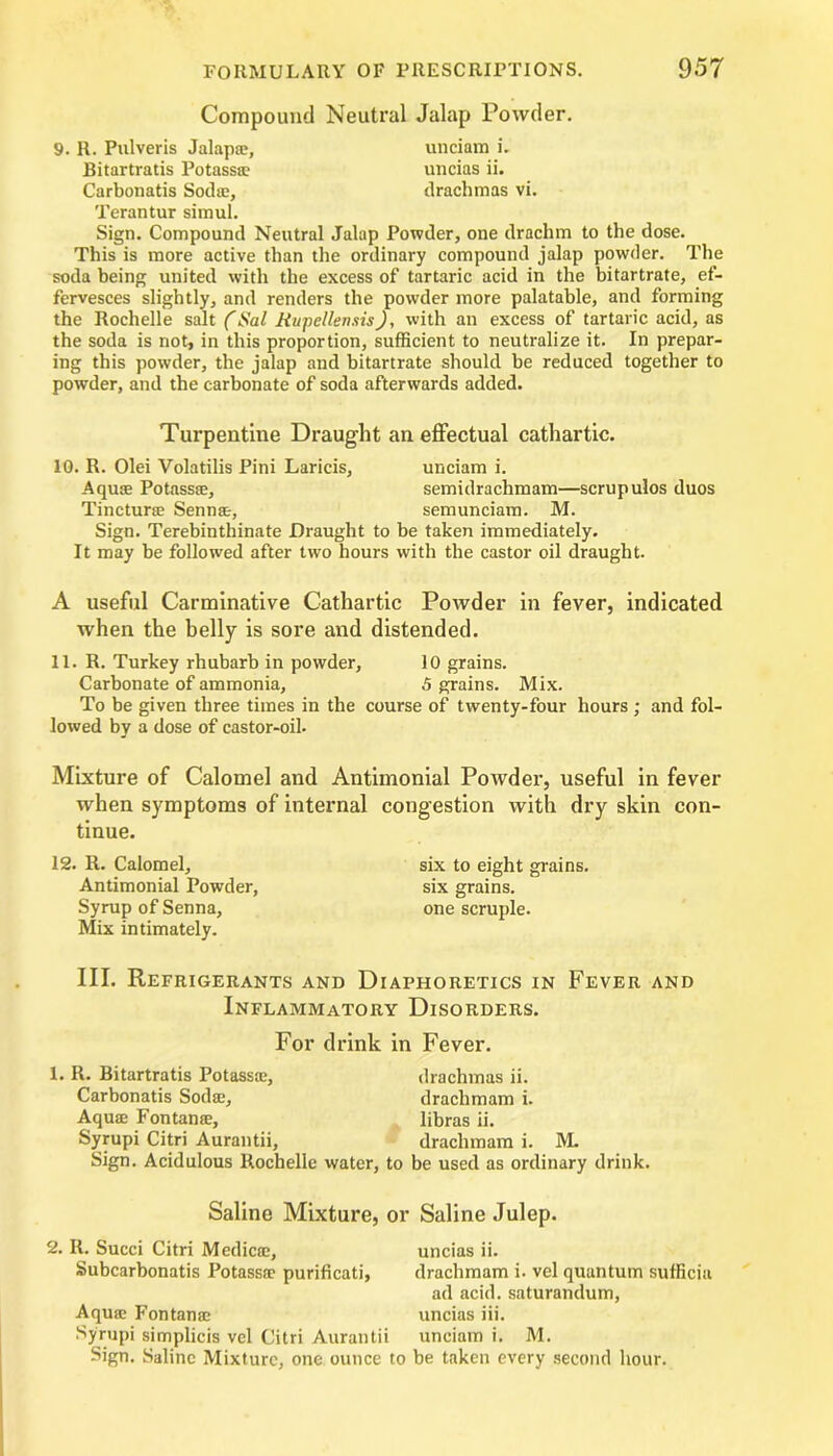 Compound Neutral Jalap Powder. 9. R. Pulveris Jalap®, unciam i. Bitartratis Potass® uncias ii. Carbonatis Soda;, drachmas vi. Terantur simul. Sign. Compound Neutral Jalap Powder, one drachm to the dose. This is more active than the ordinary compound jalap powder. The soda being united with the excess of tartaric acid in the bitartrate, ef- fervesces slightly, and renders the powder more palatable, and forming the Rochelle salt (Sal Rupellemis), with an excess of tartaric acid, as the soda is not, in this proportion, sufficient to neutralize it. In prepar- ing this powder, the jalap and bitartrate should be reduced together to powder, and the carbonate of soda afterwards added. Turpentine Draught an effectual cathartic. 10. R. Olei Volatilis Pini Laricis, unciam i. Aqua; Potass®, semidrachmam—scrupulos duos Tinctur® Senn®, semunciam. M. Sign. Terebinthinate Draught to be taken immediately. It may be followed after two hours with the castor oil draught. A useful Carminative Cathartic Powder in fever, indicated when the belly is sore and distended. 11. R. Turkey rhubarb in powder, 10 grains. Carbonate of ammonia, 5 grains. Mix. To be given three times in the course of twenty-four hours ; and fol- lowed by a dose of castor-oil. Mixture of Calomel and Antimonial Powder, useful in fever when symptoms of internal congestion with dry skin con- tinue. 12. R. Calomel, Antimonial Powder, Syrup of Senna, Mix intimately. six to eight grains, six grains, one scruple. III. Refrigerants and Diaphoretics in Fever and Inflammatory Disorders. For drink in Fever. 1. R. Bitartratis Potass®, Carbonatis Sod®, Aqu® Fontan®, Syrupi Citri Aurantii, Sign. Acidulous Rochelle drachmas ii. drachm am i. libras ii. drachmam i. M. •, to be used as ordinary drink. Saline Mixture, or Saline Julep. 2. It. Succi Citri Medic®, uncias ii. Subcarbonatis Potass® purificati, drachmam i. vel quantum sufficia ad acid, saturandum, Aqu® Fontan® uncias iii. Syrupi simplicis vel Citri Aurantii unciam i. M. Sign. Saline Mixture, one ounce to be taken every second hour.