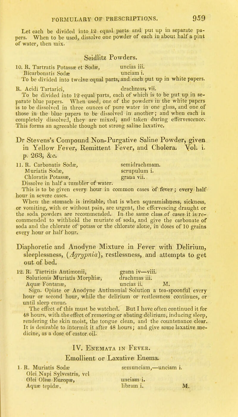 Let each be divided into 12 equal parts and put up in separate pa- pers. When to be used, dissolve one powder of each in about half a pint of water, then mix. Seidlitz Powders. 10. R. Tartratis Potassie et Soda:, uncias iii. Bicarbonatis Sodse unciam i. To be divided into twelve equal parts, and each put up in white papers. R. Acidi Tartarici, drachmas, vii. To be divided into 12 equal parts, each of which is to be put up in se- parate blue papers. When used, one of the powders in the white papers is to be dissolved in three ounces of pure water in one glass, and one of those in the blue papers to be dissolved in another; and when each is completely dissolved, they are mixed, and taken during effervescence. This forms an agreeable though not strong saline laxative. Dr Stevens’s Compound Non-Purgative Saline Powder, given in Yellow Fever, Remittent Fever, and Cholera. Vol. i. p. 263, &c. 11. R. Carbonatis Sodse, semidrachmam. Muriatis Sodse, scrupulum i. Chloratis Potassse, grana vii. Dissolve in half a tumbler of water. This is to be given every hour in common cases of fever; every half hour in severe cases. When the stomach is irritable, that is when squeamishness, sickness, or vomiting, with or without pain, are urgent, the effervescing draught or the soda powders are recommended. In the same class of cases it is re- commended to withhold the muriate of soda, and give the carbonate of soda and the chlorate of potass or the chlorate alone, in doses of 10 grains every hour or half hour. Diaphoretic and Anodyne Mixture in Fever with Delirium, sleeplessness, (Agrypnia), restlessness, and attempts to get out of bed. 12. R. Tartritis Antimonii, grana iv—viii. Solutionis Muriatis Morphise, drachmas iii. Aquse Fontanse, uncias ii. M. Sign. Opiate or Anodyne Antimonial Solution a tea-spoonful every hour or second hour, while the delirium or restlessness continues, or until sleep ensue. The effect of this must be watched. But I have often continued it for 48 hours, with the effect of removing or abating delirium, inducing sleep, rendering the skin moist, the tongue clean, and the countenance clear. It is desirable to intermit it after 48 hours; and give some laxative me- dicine, as a dose of castor oil. IV. Enemata in Fever. Emollient or Laxative Enema. l.R. Muriatis Soda: semunciam,—unciam i. Olei Napi Sylvestris, vel Olei Olere Kuropse, unciam i. Aqua: tepidtc, libratn i. M.