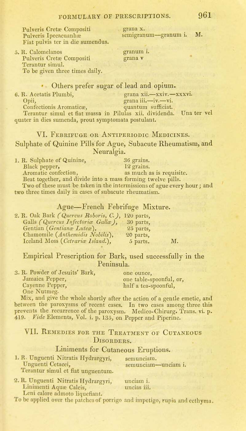 Pulveris Crete Compositi Pulveris Ipecacuanha? Fiat pulvis ter in die sumendus. 5.11. Calomelanos Pulveris Crete Compositi Terantur simul. To be given three times daily. grana x. semigranum—granum i. M. granum i. grana v • Others prefer sugar of lead and opium. 6. R. Acetatis Plumbi, grana xii.—xxiv.—xxxvi. Opii, grana iii.—iv.—vi. Confectionis Aromatica?, quantum sufficiat. Terantur simul et fiat massa in Pilulas xii. dividenda. Una ter vel quater in dies sumenda, prout symptomata postulant. VI. Febrifuge or Antiperiodic Medicines. Sulphate of Quinine Pills for Ague, Subacute Rheumatism, and Neuralgia. 1. R. Sulphate of Quinine, 36 grains. Black pepper, 12 grains. Aromatic confection, as much as is requisite. Beat together, and divide into a mass forming twelve pills. Two of these must be taken in the intermissions of ague every hour; and two three times daily in cases of subacute rheumatism. Ague—French Febrifuge Mixture. 2. R. Oak Bark (Quercus Roboris, C.J, 120 parts, Galls (Quercus Infectoricc Gullcc), 30 parts. Gentian (Gentianw Lutecc'), 25 parts. Chamomile (Anthemidis Nobilis), 20 parts, Iceland Moss (Cetrarioe Island.'), 5 parts. M. Empirical Prescription for Bark, used successfully in the Peninsula. 3. R- Powder of Jesuits’ Bark, one ounce, Jamaica Pepper, one table-spoonful, or, Cayenne Pepper, half a tea-spoonful, One Nutmeg. Mix, and give the whole shortly after the action of a gentle emetic, and between the paroxysms of recent cases. In two cases among three this prevents the recurrence of the paroxysm. Medico-Chirurg. Trans, vi. p. 419. Vide Elements, Vol. i. p. 135, on Pepper and Piperine. VII. Remedies for the Treatment of Cutaneous Disorders. Liniments for Cutaneous Eruptions. 1. R Unguenti Nitratis Hydrargyri, semunciam. Unguenti Cetacei, semunciam—unciam i. Terantur simul et fiat unguentum. 2. R. Unguenti Nitratis Hydrargyri, unciam i. Linimenti Aquse Calcis, uncias iii. Leni calore admoto liquefiant. To be applied over the patches of porrigo and impetigo, rupia and ecthyma.