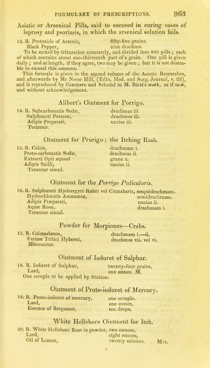 Asiatic or Arsenical Pills, said to succeed in curing cases of leprosy and psoriasis, in which the arsenical solution fails. 13. R. Protoxide of Arsenic, fifty-five grains. Black Pepper, nine drachms. To be mixed by trituration accurately, and divided into 800 pills ; each of which contains about one-thirteenth part of a grain. One pill is given daily ; and at length, if they agree, two may be given ; but it is not desira- ble to exceed this amount. This formula is given in the second volume of the Asiatic Researches, and afterwards by Mr Nesse Hill, (Edin. Med. and Surg. Journal, v. 23), and is reproduced by Cazenave and Schedel in M. Biett’s work, as if new, and without acknowledgement. Alibert’s Ointment for Porrigo. 14. R. Subcarbonatis Sodae, drachmas iii. Sulphureti Potassae, drachmas iii. Adipis Preparati, uncias iii. Terantur. Ointment for Prurigo; the Itching Rash. 15. R. Calcis, drachmam i. Proto-carbonatis Sodae, drachmas ii. Extracti Opii aquosi grana x. Adipis Suilli, uncias ii. Terantur simul. Ointment for the Porrigo Pedicularis. 16. R. Sulphureti Hydrargyri Rubri vel Cinnabaris, sesquidrachmam. Hydrocbloratis Ammoniac, semidrachmam. Adipis Praeparati, uncias ii. Aquae Rosae, drachmam i. Terantur simul. Powder for Morpiones—Crabs. 17. R. Calomelanos, drachmam i.—ii. Farinae Tritici Hyberni, drachmas vii. vel vi. Misceantur. Ointment of Ioduret of Sulphur. 18. R. Ioduret of Sulphur, Lard, twenty-four grains, one ounce. M. One scruple to be applied by friction. Ointment of Proto-ioduret of Mercury. 19. R. Proto-ioduret of mercury, one scruple. Lard, one ounce. Essence of Bergamot, ten drops, White Hellebore Ointment for Itch. 20. It. White Hellebore Root in powder, two ounces. Lard, eight ounces. Oil of Lemon, twenty minims. Mix.