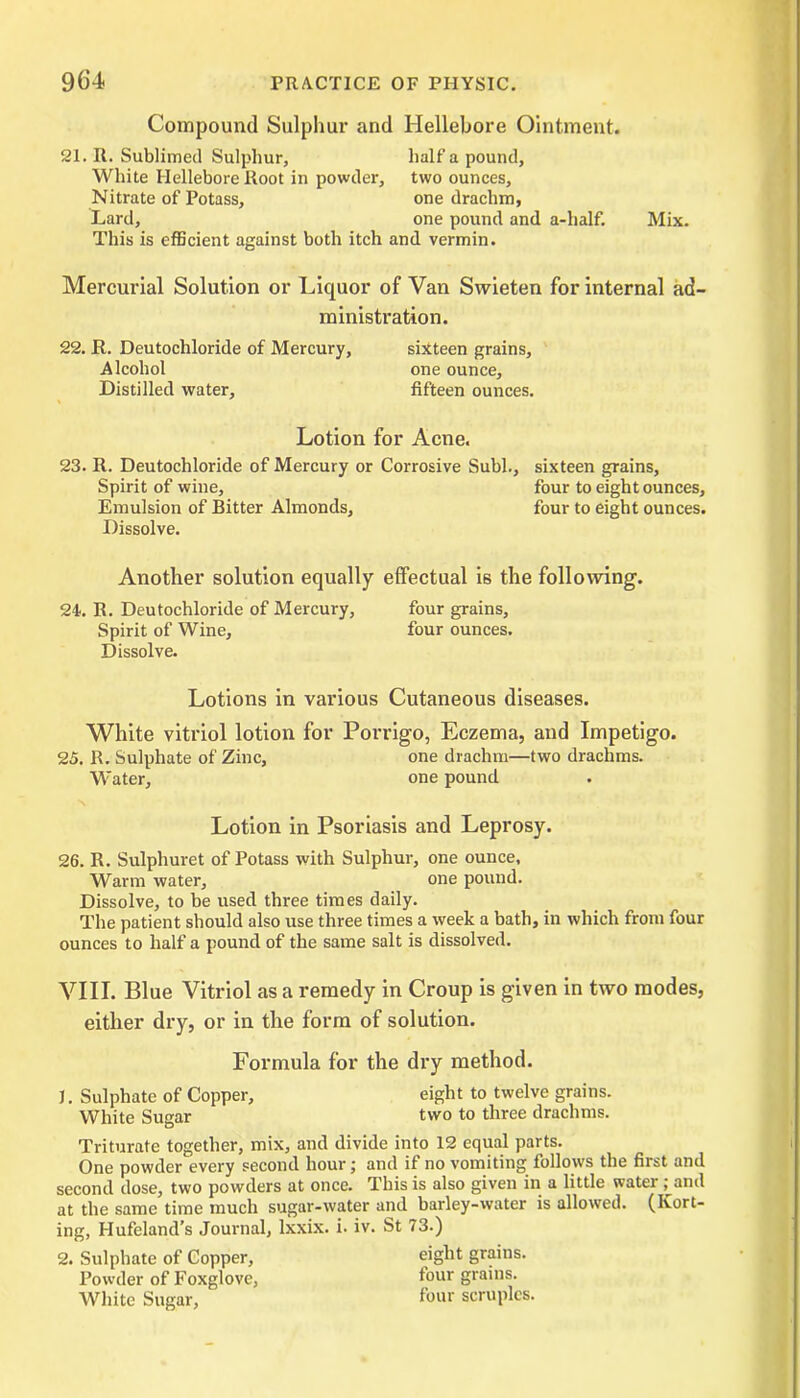Compound Sulphur and Hellebore Ointment. 21. R. Sublimed Sulphur, half a pound, White Hellebore Root in powder, two ounces. Nitrate of Potass, one drachm, Lard, one pound and a-half. Mix. This is efficient against both itch and vermin. Mercurial Solution or Liquor of Van Swieten for internal ad- ministration. 22. JR. Deutochloride of Mercury, sixteen grains, Alcohol one ounce, Distilled water, fifteen ounces. Lotion for Acne. 23. R. Deutochloride of Mercury or Corrosive Subl., sixteen grains. Spirit of wine, four to eight ounces. Emulsion of Bitter Almonds, four to eight ounces. Dissolve. Another solution equally effectual is the following. 24. R. Deutochloride of Mercury, four grains. Spirit of Wine, four ounces. Dissolve. Lotions in various Cutaneous diseases. White vitriol lotion for Porrigo, Eczema, and Impetigo. 25. R. Sulphate of Zinc, one drachm—two drachms. Water, one pound Lotion in Psoriasis and Leprosy. 26. R. Sulphuret of Potass with Sulphur, one ounce, Warm water, one pound. Dissolve, to be used three times daily. The patient should also use three times a week a bath, in which from four ounces to half a pound of the same salt is dissolved. VIII. Blue Vitriol as a remedy in Croup is given in two modes, either dry, or in the form of solution. Formula for the dry method. J. Sulphate of Copper, eight to twelve grains. White Sugar two to three drachms. Triturate together, mix, and divide into 12 equal parts. One powder every second hour; and if no vomiting follows the first and second dose, two powders at once. This is also given in a little water ; and at the same time much sugar-water and barley-water is allowed. (Kort- ing, Hufcland’s Journal, lxxix. i. iv. St 73.) 2. Sulphate of Copper, eight grains. Powder of Foxglove, four grains. White Sugar, f°ur scruples.