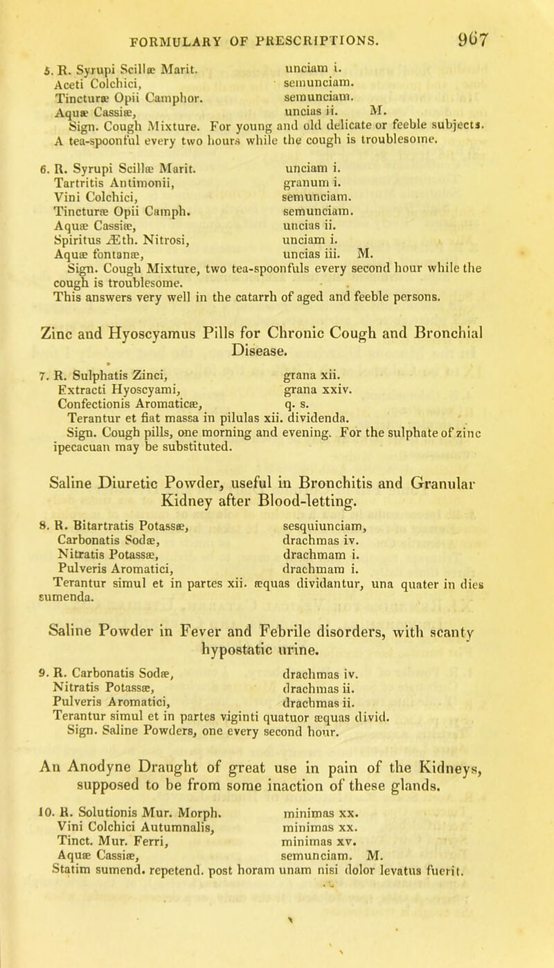 S. R. Syrupi Scillte Marit. unciam i. Aceti Colchici, semunciam. Tinctur® Opii Camphor. semunciam. Aqu® Cassi®, uncins ii. M. Sign. Cough Mixture. For young and old delicate or feeble subject!. A tea-spoonful every two hours while the cough is troublesome. R. Syrupi Scilloe Marit. Tartritis Antimonii, Vini Colchici, Tinctur® Opii Camph. Aqute Cassia?, Spiritus iEth. Nitrosi, Aqute fontante, unciam i. granum i. semunciam. semunciam. uncias ii. unciam i. uncias iii. M. Sign. Cough Mixture, two tea-spoonfuls every second hour while the cough is troublesome. This answers very well in the catarrh of aged and feeble persons. Zinc and Hyoscyamus Pills for Chronic Cough and Bronchial Disease. 7. R. Sulphatis Zinci, grana xii. Extracti Hyoscyami, grana xxiv. Confectionis Aromatics, q. s. Terantur et fiat massa in pilulas xii. dividends. Sign. Cough pills, one morning and evening. For the sulphate of zinc ipecacuan may be substituted. Saline Diuretic Powder, useful in Bronchitis and Granular Kidney after Blood-letting. 8. R. Bitartratis Potass®, Carbonatis Sod®, Nitratis Potass®, Pulveris Aromatici, Terantur simul et in partes xii. sumenda. sesquiunciam, drachmas iv. drachmam i. drachmara i. tequas dividantur, una quater in dies Saline Powder in Fever and Febrile disorders, with scanty hypostatic urine. 9. R. Carbonatis Sod®, drachmas iv. Nitratis Potass®, drachmas ii. Pulveris Aromatici, drachmas ii. Terantur simul et in partes viginti quatuor ®quas divid. Sign. Saline Powders, one every second hour. An Anodyne Draught of great use in pain of the Kidneys, supposed to be from some inaction of these glands. 10. K. Solutionis Mur. Morph. minimas xx. Vini Colchici Autumnalis, minimas xx. Tinct. Mur. Ferri, minimas xv. Aquae Cassi®, semunciam. M. Statim sumend. repetend. post horam unam nisi dolor levatus fuerit.