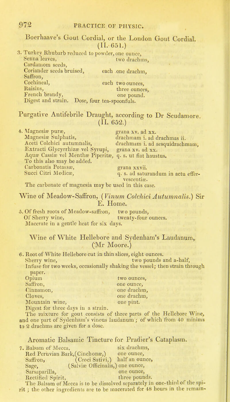 Boerhaave’s Gout Cordial, or the London Gout Cordial. (II. 651.) 3. Turkey Rhubarb reduced to powder, one ounce, Senna leaves, two drachms, Cardamom seeds, Coriander seeds bruised, each one drachm. Saffron, Cochineal, each two ounces. Raisins, three ounces, French brandy, one pound. Digest and strain. Dose, four tea-spoonfuls. Purgative Antifebrile Draught, according to Dr Scudamore (II. 652.) 4. Magnesite purse, grana xv. ad xx. Magnesias Sulphatis, drachmam i. ad drachmas ii. Aceti Colchici autumnalis, drachmam i. ad sesquidrachmam, Extracti Glycyrrhizse vel Syrupi, grana xv. ad xx. Aquae Cassiae vel Menthse Piperitae, q. s. ut fiat haustus. To this also may be added. Carbonatis Potassae, grana xxvii. Succi Citri Medics, q. s. ad saturandum in actu effer- vescentiae. The carbonate of magnesia may be used in this case. Wine of Meadow-Saffron, (Vinum Colchici Autumnalis.) Sir E. Home. 5. Of fresh roots of Meadow-saffron, two pounds. Of Sherry wine, twenty-four ounces. Macerate in a gentle heat for six days. Wine of White Hellebore and Sydenham’s Laudanum, (’Mr Moore.) 6. Root of White Hellebore cut in thin slices, eight ounces. Sherry wine, two pounds and a-half. Infuse for two weeks, occasionally shaking the vessel; then strain through paper. Opium two ounces. Saffron, one ounce. Cinnamon, one drachm. Cloves, one drachm, Mountain wine, one pint. Digest for three days in a strain. The mixture for gout consists of three parts of the Hellebore Wine, and one part of Sydenham’s vinous laudanum ; of which from 40 minims to 2 drachms are given for a dose. Aromatic Balsamic Tincture for Pradier’s Cataplasm. 7. Balsam of Mecca, six drachms. Red Peruvian Bark,(Cinchon®,) one ounce. Saffron, (Croci Sativi,) half an ounce, Sage, ^Salvite Officinalis,) one ounce. Sarsaparilla, one ounce, Rectified Spirit, three pounds. The Balsam of Mecca is to be dissolved separately in one-third of the spi- rit ; the other ingredients are to be macerated for 48 hours in the remain-