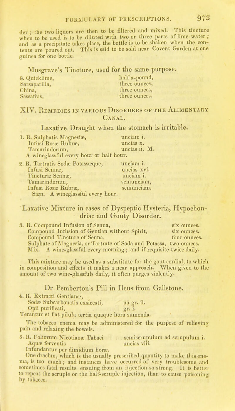 der; the two liquors are then to be filtered and mixed. This tincture when to be used is to be diluted with two or three parts of lime-water; and as a precipitate takes place, the bottle is to be shaken when the con- tents are poured out. This is said to be sold near Covent Garden at one guinea for one bottle. Musgrave’s Tincture, used for the same purpose. B. Quicklime, Sarsaparilla, China, Sassafras, half a-pound, three ounces, three ounces, three ounces. XIV. Remedies in various Disorders of the Alimentary Canal. Laxative Draught when the stomach is irritable. 1. R. Sulphatis Magnesiae, unciam i. Infusi Ros® Rubric, uncias x. Tamarindorum, uncias ii. M. A wineglassful every hour or half hour. 2. R. Tartratis Sodas Potassieque, unciam i. Infusi Senn®, uncias xvi. Tinctura Senn®, unciam i. Tamarindorum, semunciam, Infusi Ros® Rubra;, semunciam. Sign. A wineglassful every hour. Laxative Mixture in cases of Dyspeptic Hysteria, Hypochon- driac and Gouty Disorder. 3. R. Compound Infusion of Senna, six ounces. Compound Infusion of Gentian without Spirit, six ounces. Compound Tincture of Senna, four ounces. Sulphate of Magnesia, or Tartrate of Soda and Potassa, two ounces. Mix. A wine-glassful every morning; and if requisite twice daily. This mixture may be used as a substitute for the gout cordial, to which in composition and effects it makes a near approach. When given to the amount of two wine-glassfuls daily, it often purges violently. Dr Pemberton’s Pill in Ileus from Gallstone. 4. R. Extracti Gentian®, Sod® Subcarbonatis exsiccati, aa gr. ii. Opii purifieati, gr. i. Terantur et fiat pilula tertia quaque hora sumenda. The tobacco enema may be administered for the purpose of relieving pain and relaxing the bowels. 5- R. Foliorum Nicotian® Tabaci semiscrupulum ad scrupulum i. Aqu® ferventis uncias viii. Infundantur per dimidium hone. One drachm, which is the usually prescribed quantity to make this ene- ma, is too much; and instances have occurred of very troublesome and sometimes fatal results ensuing from an injection so strong. It is better to repeat the scruple or the half-scruple injection, than to cause poisoning by tobacco.