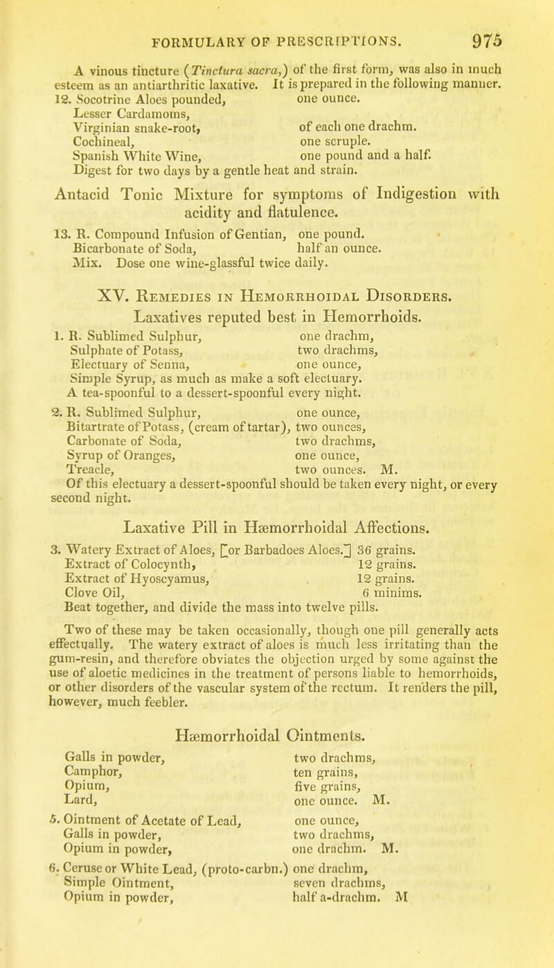 A vinous tincture ( Tinctura sacra,) of the first form, was also in much esteem as an antiarthritic laxative. It is prepared in the following manner. IS. Socotrine Aloes pounded, one ounce. Lesser Cardamoms, Virginian snake-root, of each one drachm. Cochineal, one scruple. Spanish White Wine, one pound and a half. Digest for two days by a gentle heat and strain. Antacid Tonic Mixture for symptoms of Indigestion with acidity and flatulence. 13. R. Compound Infusion of Gentian, one pound. Bicarbonate of Soda, half an ounce. Mix. Dose one wine-glassful twice daily. XV. Remedies in Hemorrhoidal Disorders. Laxatives reputed best in Hemorrhoids. 1. R. Sublimed Sulphur, one drachm. Sulphate of Potass, two drachms, Electuary of Senna, one ounce. Simple Syrup, as much as make a soft electuary. A tea-spoonful to a dessert-spoonful every night. 2. R. Sublimed Sulphur, one ounce, Bitartrate of Potass, (cream of tartar), two ounces. Carbonate of Soda, two drachms, Syrup of Oranges, one ounce, Treacle, two ounces. M. Of this electuary a dessert-spoonful should be taken every night, or every second night. Laxative Pill in Hsemorrhoidal Affections. 3. Watery Extract of Aloes, £or Barbadoes Aloes.]] 36 grains. Extract of Colocynth, 12 grains. Extract of Hyoscyamus, 12 grains. Clove Oil, 6 minims. Beat together, and divide the mass into twelve pills. Two of these may be taken occasionally, though one pill generally acts effectually. The watery extract of aloes is much less irritating than the gum-resin, and therefore obviates the objection urged by some against the use of aloetic medicines in the treatment of persons liable to hemorrhoids, or other disorders of the vascular system of the rectum. It renders the pill, however, much feebler. Hcemorrhoidal Ointments. Galls in powder. Camphor, Opium, Lard, two drachms, ten grains, five grains, one ounce. M. 5. Ointment of Acetate of Lead, one ounce. Galls in powder, two drachms, Opium in powder, one drachm. M. 6. Ceruse or White Lead, (proto-carbn.) one drachm. Simple Ointment, seven drachms, Opium in powder, half a-drachm. M