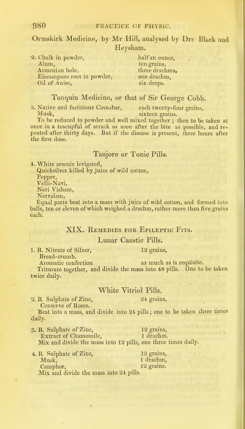 Ormskirk Medicine, by Mr Hill, analysed by JDrs Black and Heysham. 2. Chalk in powder, half an ounce. Alum, ten grains, Armenian bole, three drachms, Elecampane root in powder, one drachm. Oil of Anise, six drops. Tonquin Medicine, or that of Sir George Cobb. 3. Native and factitious Cinnabar, each twenty-four grains, Musk, sixteen grains. To be reduced to powder and well mixed together ; then to be taken at once in a teacupful of arrack as soon after the bite as possible, and re- peated after thirty days. But if the disease is present, three hours after the first dose. Tanjore or Tonic Pills. 4. White arsenic levigated. Quicksilver killed by juice of wild cotton. Pepper, Velli-Navi, Neri Visham, Nervalam, Equal parts beat into a mass with juice of wild cotton, and formed into balls, ten or eleven of which weighed a drachm, rather more than five grains each. XIX. Remedies for Epileptic Fits. Lunar Caustic Pills. 1. R. Nitrate of Silver, 12 grains. Bread-crumb. Aromatic confection as much as is requisite. Triturate together, and divide the mass into 48 pills. One to be taken twice daily. White Vitriol Pills. 2. R Sulphate of Zinc, 24 grains. Conserve of Roses. Beat into a mass, and divide into 24 pills; one to be taken three times daily. 3. R. Sulphate of Zinc, 12 grains. Extract of Chamomile, 1 drachm. Mix and divide the mass into 12 pills, one three times daily. 4. It. Sulphate of Zinc, 12 grains, Musk, 1 drachm. Camphor, 12 grains. Mix and divide the mass into 24 pills.