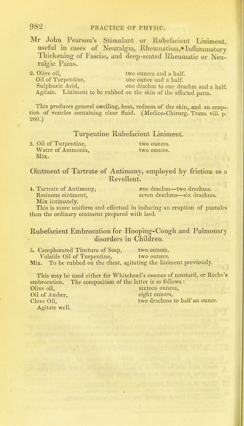 Mr John Pearson’s Stimulant or Rubefacient Liniment, useful in cases of Neuralgia, Rheumatism,* Inflammatory Thickening- of Fascia;, and deep-seated Rheumatic or Neu- ralgic Pains. 2. Olive oil, two ounces and a half. Oil of Turpentine, one ounce and a half. Sulphuric Acid, one draclnn to one drachm and a half. Agitate. Liniment to be rubbed on the skin of the affected parts. This produces general swelling, heat, redness of the skin, and an erup- tion of vesicles containing clear fluid. (Medico-Chirurg. Trans, viii. p. 260.) Turpentine Rubefacient. Liniment. 3. Oil of Turpentine, two ounces. Water of Ammonia, two ounces. Mix. Ointment of Tartrate of Antimony, employed by friction as a Revellent. 4. Tartrate of Antimony, one drachm—two drachms. Resinous ointment, seven drachms—six drachms. Mix intimately. This is more uniform and effectual in inducing an eruption of pustules than the ordinary ointment prepared with lard. Rubefacient Embrocation for Hooping-Cough and Pulmonary disorders in Children. 5. Camphorated Tincture of Soap, two ounces, Volatile Oil of Turpentine, two ounces. Mix. To be rubbed on the chest, agitating the liniment previously. This may be used either for Whitehead’s essence of mustard, or Roche’s embrocation. The composition of the latter is as follows : Olive oil, sixteen ounces. Oil of Amber, eight ounces. Clove Oil, two drachms to half an ounce. Agitate well.