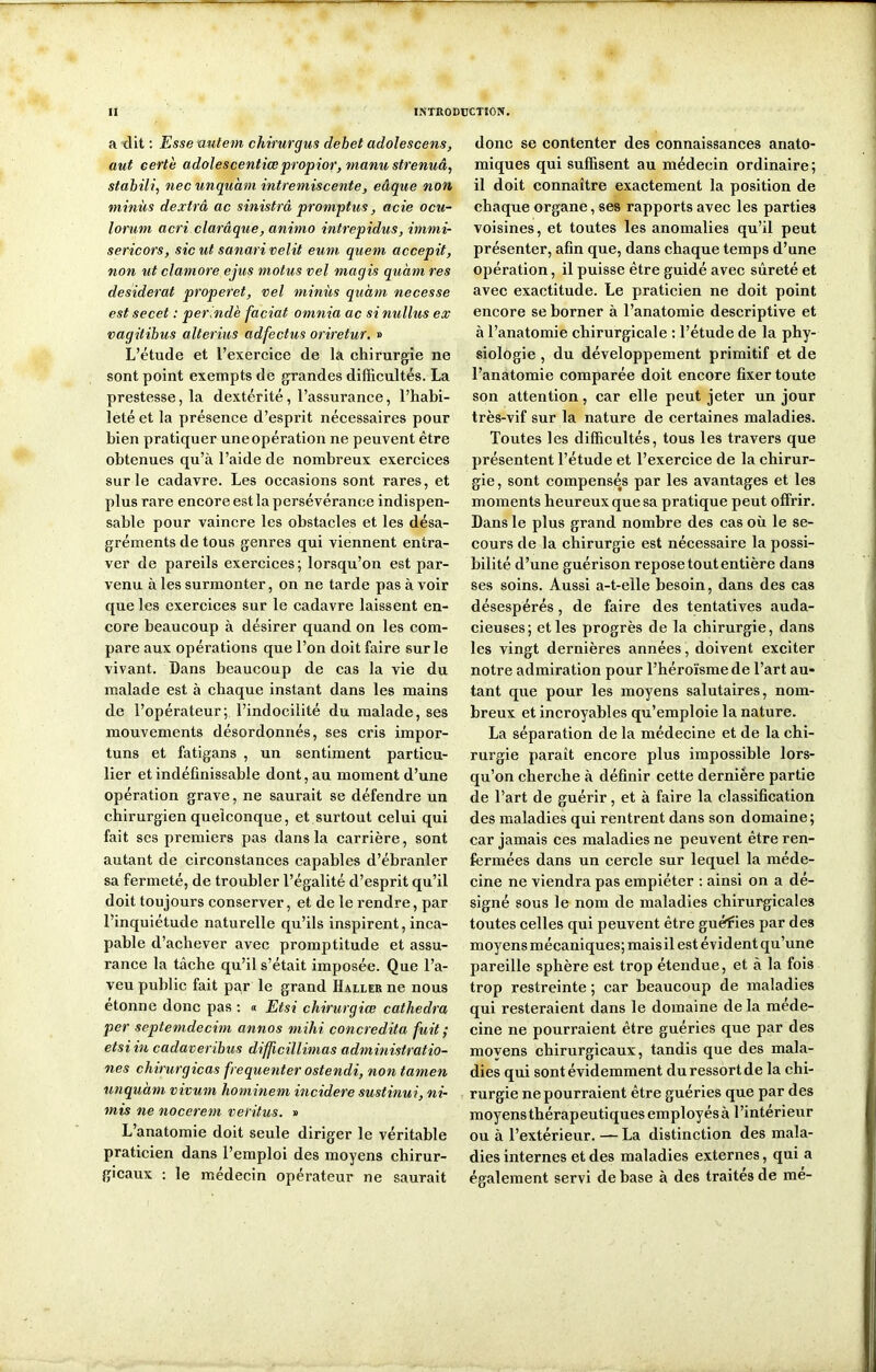 a dit : Essenutem chirurgus débet adolescens, aut cert'e adolescentiœpropior, manustrenuâ, stabili, nec unquàm intremiscente, eâque non minus dextrâ ac sinistrâ promptus, acie ocu- lorum acri clarâque, animo intrepidus, immi- sericors, sic ut sanari relit eum quem accepit, non ut clamore ejus motus vel magis quàm res desiderat properet, vel minus quàm necesse est secet : per.ndè faciat omnia ac si nullus ex vagitibus alterius adfectus oriretur. » L’étude et l’exercice de la chirurgie ne sont point exempts de grandes difficultés. La prestesse, la dextérité, l’assurance, l’habi- leté et la présence d’esprit nécessaires pour bien pratiquer une opération ne peuvent être obtenues qu’à l’aide de nombreux exercices sur le cadavre. Les occasions sont rares, et plus rare encore est la persévérance indispen- sable pour vaincre les obstacles et les désa- gréments de tous genres qui viennent entra- ver de pareils exercices; lorsqu’on est par- venu à les surmonter, on ne tarde pas à voir que les exercices sur le cadavre laissent en- core beaucoup à désirer quand on les com- pare aux opérations que l’on doit faire sur le vivant. Dans beaucoup de cas la vie du malade est à chaque instant dans les mains de l’opérateur; l’indocilité du malade, ses mouvements désordonnés, ses cris impor- tuns et fatigans , un sentiment particu- lier et indéfinissable dont, au moment d’une opération grave, ne saurait se défendre un chirurgien quelconque, et surtout celui qui fait scs premiers pas dans la carrière, sont autant de circonstances capables d’ébranler sa fermeté, de troubler l’égalité d’esprit qu’il doit toujours conserver, et de le rendre, par l’inquiétude naturelle qu’ils inspirent, inca- pable d’achever avec promptitude et assu- rance la tâche qu’il s’était imposée. Que l’a- veu public fait par le grand Haller ne nous étonne donc pas : « Etsi chirurgiœ cathedra per septemdecim annos mihi concredita fuit ; etsi in cadaveribus difficillimas administratio- nes chirurgiens fréquenter ostendi, non tamen unquam vivum hominem incidere sustinui, ni- mis ne nocerem veritus. » L’anatomie doit seule diriger le véritable praticien dans l’emploi des moyens chirur- gicaux : le médecin opérateur ne saurait donc se contenter des connaissances anato- miques qui suffisent au médecin ordinaire; il doit connaître exactement la position de chaque organe, ses rapports avec les parties voisines, et toutes les anomalies qu’il peut présenter, afin que, dans chaque temps d’une opération, il puisse être guidé avec sûreté et avec exactitude. Le praticien ne doit point encore se borner à l’anatomie descriptive et à l’anatomie chirurgicale : l’étude de la phy- siologie , du développement primitif et de l’anatomie comparée doit encore fixer toute son attention, car elle peut jeter un jour très-vif sur la nature de certaines maladies. Toutes les difficultés, tous les travers que présentent l’étude et l’exercice de la chirur- gie , sont compensés par les avantages et les moments heureux que sa pratique peut offrir. Dans le plus grand nombre des cas où le se- cours de la chirurgie est nécessaire la possi- bilité d’une guérison repose tout entière dans ses soins. Aussi a-t-elle besoin, dans des cas désespérés, de faire des tentatives auda- cieuses; et les progrès de la chirurgie, dans les vingt dernières années, doivent exciter notre admiration pour l’héroïsme de l’art au- tant que pour les moyens salutaires, nom- breux et incroyables qu’emploie la nature. La séparation de la médecine et de la chi- rurgie paraît encore plus impossible lors- qu’on cherche à définir cette dernière partie de l’art de guérir, et à faire la classification des maladies qui rentrent dans son domaine; car jamais ces maladies ne peuvent être ren- fermées dans un cercle sur lequel la méde- cine ne viendra pas empiéter : ainsi on a dé- signé sous le nom de maladies chirurgicales toutes celles qui peuvent être guéffies par des moyens mécaniques; mais il est évident qu’une pareille sphère est trop étendue, et à la fois trop restreinte ; car beaucoup de maladies qui resteraient dans le domaine de la méde- cine ne pourraient être guéries que par des moyens chirurgicaux, tandis que des mala- dies qui sont évidemment du ressort de la chi- rurgie ne pourraient être guéries que par des moyens thérapeutiques employés à l’intérieur ou à l’extérieur. — La distinction des mala- dies internes et des maladies externes, qui a également servi de base à des traités de mé-