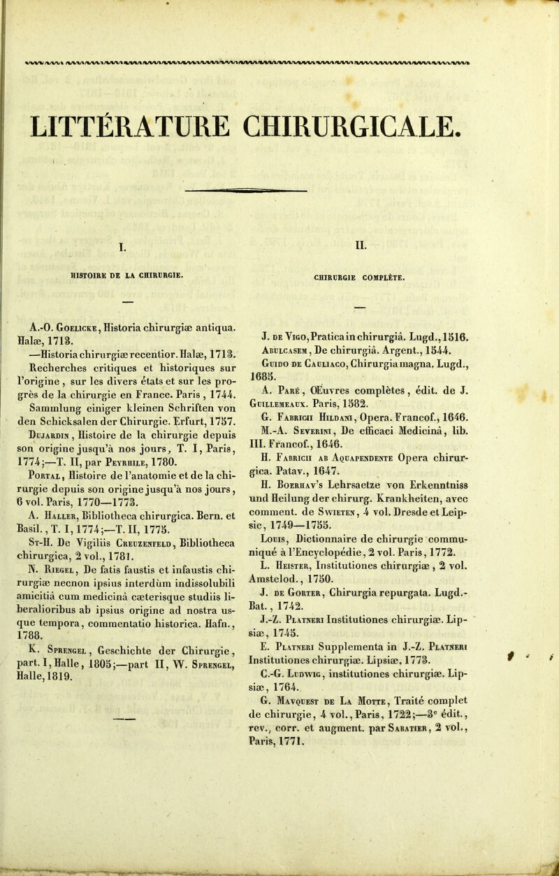 LITTÉRATURE I. HISTOIRE DE LA CHIRURGIE. A.-O. Goelicke , Historia chirurgiæ antiqua. Halæ, 171g. —Historia chirurgiæ recentior. Halæ, 171 S. Recherches critiques et historiques sur l’origine , sur les divers états et sur les pro- grès de la chirurgie en France. Paris , 1744. Sammlung einiger kleinen Schriften von den Schicksalen der Chirurgie. Rrfurt, 1757. Dujardin , Histoire de la chirurgie depuis son origine jusqu’à nos jours, T. I, Paris, 1774;—T. II, par Peyrhile, 1780. Portal, Histoire de l’anatomie et de la chi- rurgie depuis son origine jusqu’à nos jours, 6 vol. Paris, 1770—1773. A. Haller, Bibliotheca chirurgica. Bern. et Basil., T. 1,1774;—T. II, 1773. St-H. De Yigiliis Creuzenfeld, Bibliotheca chirurgica, 2 vol., 1781. N. Riegel , De fatis faustis et infaustis chi- rurgiæ necnon ipsius interdùm indissolubili amicitiâ cum medicinâ cæterisque studiis li- beralioribus ab ipsius origine ad nostra us- que teinpora, commentatio historica. Hafn., 1788. K. Sprengel , Geschichte der Chirurgie, part. I, Halle, 1803;—part II, W. Sprengel, Halle, 1819. CHIRURGICALE. il. CHIRURGIE complète. J. de ViGO,Praticainchirurgiâ. Lugd.,1316. Abulcasem, De chirurgiâ. Argent., 1344. Guido de Cauliaco, Chirurgiâ magna. Lugd., 1683. A. Paré , OEuvres complètes, édit, de J. Guillemeaux. Paris, 1382. G. Fabricii Hildani, Opéra. Francof., 1646. M.-A. Severini, De efficaci Medicinâ, lib. III. Francof., 1646. H. Fabricii ab Aquapendente Opéra chirur- gica. Patav., 1647. H. Boerhav’s Lehrsaetze von Erkenntniss und Heilung der chirurg. Krankheiten, avec comment, de Swieten, 4 vol. Dresde et Leip- sic, 1749—1733. Louis, Dictionnaire de chirurgie commu- niqué à l’Encyclopédie, 2 vol. Paris, 1772. L. Heister, Institutiones chirurgiæ , 2 vol. Amstelod., 1750. J. de Gorter, Chirurgiâ repurgata. Lugd.- Bat., 1742. J.-Z. Platneri Institutiones chirurgiæ. Lip- siæ, 1745. E. Platneri Supplémenta in J.-Z. Platneri Institutiones chirurgiæ. Lipsiæ, 1773. C.-G. Ludwig, institutiones chirurgiæ. Lip- siæ, 1764. G. Mavquest de La Motte, Traité complet de chirurgie, 4 vol., Paris, 1722;—3° édit., rev., corr. et augment. par Sabatier, 2 vol., Paris, 1771.