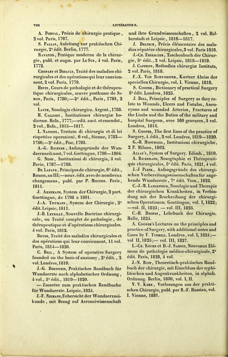 A. Portal, Précis de chirurgie pratique, 2 vol. Paris, 1767. S. Pallas, Anleitung zur praktischen Chi- rurgie, 2e édit. Berlin, 1777. Ravaton , Pratique moderne de la chirur- gie, publ. et augm. par Le Sue, 4 vol. Paris, 1772. Chopart et Desault, Traité des maladies chi- rurgicales et des opérations qui leur convien- nent, 2 vol. Paris, 1779. Hevin, Cours de pathologie et de thérapeu- tique chirurgicales, œuvre posthume de Si- mon, Paris, 1780; — 8° édit., Paris, 1798, 2 vol. Lacth, Nosologia chirurgica. Argent., 1788. H. Callisen , Institutiones chirurgiæ ho- diernæ. Hafn., 1777;—edit. auct. etemendat., 2 vol., Hafn., 1818—1817. L. Nannoni , Trattato di cbirurgia et di lei rispettive operazioni, 6 vol., Sienne, 1788— 1786;—2e édit., Pise, 1798. A.-G. Richter , Anfangsgründe der Wun- daerzneikunst, 7 vol. Gœttingue, 1786—1804. G. Nessi , Instituzioni di chirurgia, 8 vol. Pavie, 1787—1789. De Lafaye, Principes de chirurgie, 6e édit., Rouen, an III;—nouv. édit, avec de nombreux changemens, publ. par P. Mouton. Paris, 1811. J. Arnemann, System der Chirurgie, 2 part. Goettingue, de 1798 à 1801. J.-A. Tittmann , System der Chirurgie , 2e édit. Leipsic, 1811. J.-B. Leveillé , Nouvelle Doctrine chirurgi- cale, ou Traité complet de pathologie , de thérapeutique et d’opérations chirurgicales. 4 vol. Paris, 1812. Boyer, Traité des maladies chirurgicales et des opérations qui leur conviennent, 11 vol. Paris, 1814—1826. C. Bell , A System of operative Surgery founded on the basis of anatomy , 2e édit. , 2 vol. Londres, 1819. J.-G. Bernstein, Praktisches Handbuch für Wundaerzte nach alphabetischer Ordnung , 4 vol., 5e édit., 1819—1820. — Zusaetze zum praktischen Handbuche für Wundaerzte. Leipsic, 1824. J.-F. NiEMANN,Uebersicht der Wundaerznei- kunde, mit Bezug auf Aerzneiwissenschaft und ihre Grundwissenschaften, 2 vol. Hal- berstadtet Leipsic, 1816—1817. J. Delpech, Précis élémentaire des mala- dies réputées chirurgicales, 8 vol. Paris 1816. J.-Ch. Ebermaier , Taschenbuch der Chirur- gie, 8e édit. ,2 vol. Leipsic, 1818—1819. J. Capuron, Methodica chirurgiæ Instituta, 2 vol. Paris, 1818. F. -X. Von Rudtorffer, Kurtzer Abriss der speciellen Chirurgie, vol. I. Vienne, 1818. S. Cooper, Dictionary ofpractical Surgery 5e édit. Londres, 1825. J. Bell, Principles of Surgery as they re- late to Wounds, Ulcers and Fistulas, Aneu- rysms and wounded Arteries, Fractures of the Limbs and the Duties of the military and hospital Surgeon, avec 160 gravures,8 vol. Londres, 1815. S. Cooper, The fîrst lines of the practice of Surgery, 4. édit., 2 vol. Londres, 1819—1820. G. -B. Monteggia , Instituzioni chirurgiche, 2 P. Milano, 1802. Allan’s, System of Surgery. Edimb., 1819. A. Richerand, Nosographie et Thérapeuti- que chirurgicales, 5e édit. Paris, 1821,4 vol. J.-J Plenk, Anfangsgründe des chirurgi- schen Vorbereitungswissenschaftenfür ange- hende Wundaerzte, 7e édit. Vien., 1822. C.-J.-M. Langenbeck, Nosologie und Thérapie der chirurgischen Krankheiten, in Verbin- dung mit der Beschreibung der chirurgi- schen Operationen. Goettingue, vol. 1,1822; —vol. II, 1828; — vol. III, 1825. C.-H. Dzondi, Lehrbuch der Chirurgie. Halle, 1824. A. Cooper’s Lectures on the principles and practice of Surgery, with additional notes and Cases by F. Tyrrell. Londres, vol. 1,1824;— vol II, 1825;— vol. III, 1827. L.-Ch. Roche et D.-J. Sanson, Nouveaux Elé- mens de pathologie médico-chirurgicale, 2B édit. Paris, 1828, 4 vol. J.-N. Rcst, Theoretisch-praktisches Hand- buch der chirurgie, mit Einschluss der syphi- litischen und Augenkrankheiten, in alphab. Ordnung. Berlin, 1880, vol. I, IL V. V. Kern, Vorlesungen aus der prakti- schen Chirurgie, publ. par R.-F. Hussian, vol. I. Vienne, 1881.