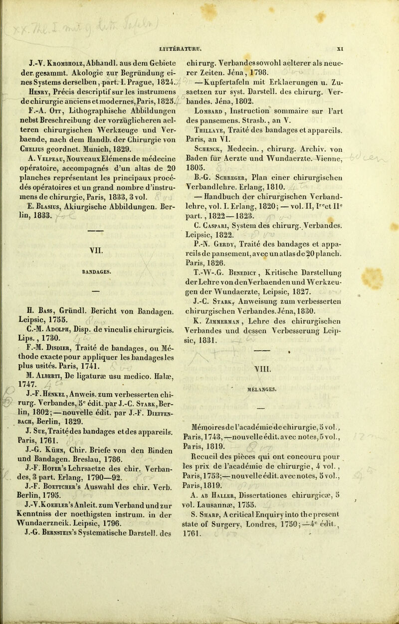 J.-V. Krombholz, Abhandl. aus dem Gebiete der gesammt. Akologie zur Begründung ei- nes Systems derselben, part. 1. Prague, 1824. Henry, Précis descriptif sur les instrumens de chirurgie anciens et modernes, Paris, 1825. F.-A. Ott, Lithographische Abbildungen nebst Breschreibung der vorzüglicheren ael- teren chirurgischen Werkzeuge und Ver- baende, nach dem Handb. der Chirurgie von Chelius geordnet. Munich, 1829. A. Velpead, NouveauxElémens de médecine opératoire, accompagnés d’un altas de 20 planches représentant les principaux procé- dés opératoires et un grand nombre d’instru- raens de chirurgie, Paris, 1833, S vol. E. Blasius, Akiurgische Abbildungen. Ber- lin, 1883. VII. BANDAGES. H. Bass, Gründl. Bericht von Bandagen. Leipsic, 1755. C.-M. Adolph, Disp, de vinculis chirurgicis. Lips., 1730. F.-M. Disdier, Traité de bandages, ou Mé- thode exacte pour appliquer les bandages les plus usités. Paris, 1741. M. Alberti, De ligaturæ usu medico. Halæ, 1747. J.-F. Hénkel, Anweis. zum verbesserten chi- rurg. Verbandes, 5e édit, par J.-C. Stark,Ber- lin, 1802; — nouvelle édit, par J.-F. Dieffen- bach, Berlin, 1829. J. Sue, Traité des bandages et des appareils. Paris, 1761. J.-G. Kühn, Chir. Briefe von den Binden und Bandagen. Breslau, 1786. J.-F. Hofer’s Lehrsaetze des chir. Verban- des, 3 part. Erlang, 1790—92. J.-F. Boettcher’s Auswahl des chir. Verb. Berlin, 1795. J.-V.Koehler’s Anleit. zum Verband und zur Kenntniss der noethigsten instrum. in der Wundaerzneik. Leipsic, 1796. J.-G. Bernstein’s Systematische Darstell. des chirurg. Verbandes sowohl aelterer als neue- rer Zeiten. Jéna, 1798. — Kupfertafeln mit Erldaerungen u. Zu- saetzen zur syst. Darstell. des chirurg. Ver- bandes. Jéna,1802. Lombard , Instruction sommaire sur l’art des pansemens. Strasb., an V. Thillaye, Traité des bandages et appareils. Paris, an VI. Schenck, Médecin. , chirurg. Archiv. von Baden für Aerzte und Wundaerzte. Vienne, 1805. B. -G. Sciireger, Plan einer chirurgischen Verbandlehre. Erlang, 1810. — Handbuch der chirurgischen Verband- lehre, vol. I. Erlang, 1820; — vol. II, Ircet IIe part., 1822—1823. C. Caspari, System des chirurg. Verbandes. Leipsic, 1822. P.-N. Gerdy, Traité des bandages et appa- reils de pansement, avec un atlas d e 20 plancli. Paris, 1826. T.-W-.G. Benedict , Kritische Darstellung derLehre vondenVerbaendenundWerkzeu- gen der Wundaerzte, Leipsic, 1827. J. -C. Stark, Anweisung zum verbesserten chirurgischen Verbandes. Jéna, 1830. K. Zimmerman , Lehre des chirurgischen Verbandes und dessen Verbesserung Leip- sic, 1831. — * VIII. MÉLANGES. Mémoires de l’académie de chirurgie, 5 vol., Paris, 1743, —nouvelle édit, avec notes, 5 vol., Paris, 1819. Recueil des pièces qui ont concouru pour les prix de l’académie de chirurgie, 4 vol., Paris, 1753;—nouvelle édit, avec notes, 5 vol., Paris, 1819. A. ab Haller, Dissertationes chirurgicæ, 5 vol. Lausannæ, 1755. S. Sharp, A critical Enquiry into the présent state of Surgery, Londres, 1750;—4e édit,; 1761.